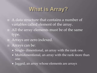  A data structure that contains a number of
variables called element of the array.
 All the array elements must be of the same
type.
 Arrays are zero indexed.
 Arrays can be:
 Single- dimentional, an array with the rank one.
 Multidimentional, an array with the rank more than
one
 Jagged, an array whose elements are arrays
 