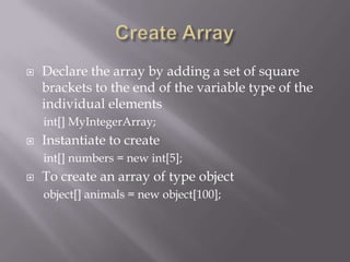  Declare the array by adding a set of square
brackets to the end of the variable type of the
individual elements
int[] MyIntegerArray;
 Instantiate to create
int[] numbers = new int[5];
 To create an array of type object
object[] animals = new object[100];
 