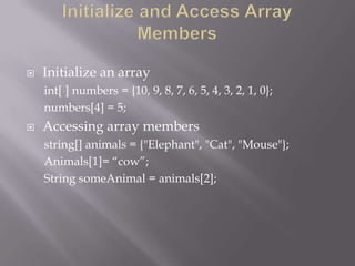  Initialize an array
int[ ] numbers = {10, 9, 8, 7, 6, 5, 4, 3, 2, 1, 0};
numbers[4] = 5;
 Accessing array members
string[] animals = {"Elephant", "Cat", "Mouse"};
Animals[1]= “cow”;
String someAnimal = animals[2];
 