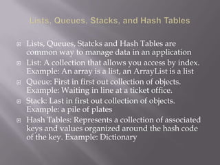  Lists, Queues, Statcks and Hash Tables are
common way to manage data in an application
 List: A collection that allows you access by index.
Example: An array is a list, an ArrayList is a list
 Queue: First in first out collection of objects.
Example: Waiting in line at a ticket office.
 Stack: Last in first out collection of objects.
Example: a pile of plates
 Hash Tables: Represents a collection of associated
keys and values organized around the hash code
of the key. Example: Dictionary
 