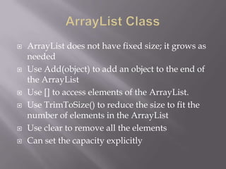  ArrayList does not have fixed size; it grows as
needed
 Use Add(object) to add an object to the end of
the ArrayList
 Use [] to access elements of the ArrayList.
 Use TrimToSize() to reduce the size to fit the
number of elements in the ArrayList
 Use clear to remove all the elements
 Can set the capacity explicitly
 