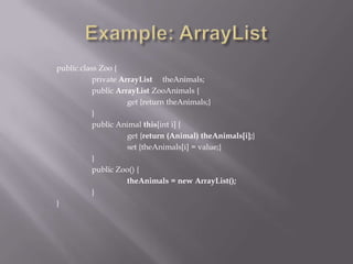 public class Zoo {
private ArrayList theAnimals;
public ArrayList ZooAnimals {
get {return theAnimals;}
}
public Animal this[int i] {
get {return (Animal) theAnimals[i];}
set {theAnimals[i] = value;}
}
public Zoo() {
theAnimals = new ArrayList();
}
}
 