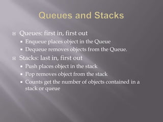  Queues: first in, first out
 Enqueue places object in the Queue
 Dequeue removes objects from the Queue.
 Stacks: last in, first out
 Push places object in the stack
 Pop removes object from the stack
 Counts get the number of objects contained in a
stack or queue
 