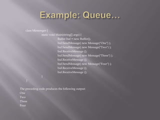 class Messenger {
static void Main(string[] args) {
Buffer buf = new Buffer();
buf.SendMessage( new Message("One") );
buf.SendMessage( new Message("Two") );
buf.ReceiveMessage ();
buf.SendMessage( new Message("Three") );
buf.ReceiveMessage ();
buf.SendMessage( new Message("Four") );
buf.ReceiveMessage ();
buf.ReceiveMessage ();
}
}
The preceding code produces the following output:
One
Two
Three
Four
 