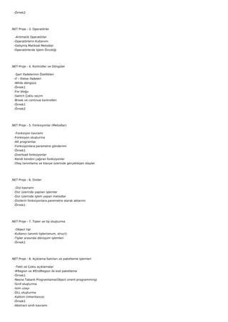    -Örnek2




.NET Proje - 3. Operatörler

    -Aritmetik Operatörler
   -Operatörlerin Kullanımı
   -Gelişmiş Matiksel Metodlar
   -Operatörlerde İşlem Önceliği




.NET Proje - 4. Kontroller ve Döngüler

    -Şart ifadelerinin Özellikleri
   -if – if/else ifadeleri
   -While döngüsü
   -Örnek1
   -For bloğu
   -Switch Çoklu seçim
   -Break ve continue kontrolleri
   -Örnek1
   -Örnek2




.NET Proje - 5. Fonksiyonlar (Metodlar)

    -Fonksiyon kavramı
   -Fonksiyon oluşturma
   -Alt programlar
   -Fonksiyonlara parametre gönderimi
   -Örnek1
   -Overload fonksiyonlar
   -Kendi kendini çağıran fonksiyonlar
   -Olay tanımlama ve klavye üzerinde gerçekleşen olaylar




.NET Proje - 6. Diziler

    -Dizi kavramı
   -Dizi üzerinde yapılan işlemler
   -Dizi üzerinde işlem yapan metodlar
   -Dizilerin fonksiyonlara paremetre olarak aktarımı
   -Örnek1




.NET Proje - 7. Tipler ve tip oluşturma

    -Object tipi
   -Kullanıcı tanımlı tipler(enum, struct)
   -Tipler arasında dönüşüm işlemleri
   -Örnek1




.NET Proje - 8. Açıklama Satırları ve paketleme işlemleri

    -Tekli ve Çoklu açıklamalar
   -#Region ve #EndRegion ile kod paketleme
   -Örnek1
   -Nesne Tabanlı Programlama(Object orient programming)
   -Sınıf oluşturma
   -İsim uzayı
   -DLL oluşturma
   -Kalıtım (inheritance)
   -Örnek1
   -Abstract sınıfı kavramı
 