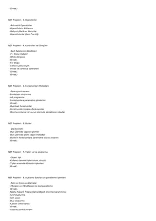    -Örnek2




.NET Projeleri - 3. Operatörler

    -Aritmetik Operatörler
   -Operatörlerin Kullanımı
   -Gelişmiş Matiksel Metodlar
   -Operatörlerde İşlem Önceliği




.NET Projeleri - 4. Kontroller ve Döngüler

    -Şart ifadelerinin Özellikleri
   -if – if/else ifadeleri
   -While döngüsü
   -Örnek1
   -For bloğu
   -Switch Çoklu seçim
   -Break ve continue kontrolleri
   -Örnek1
   -Örnek2




.NET Projeleri - 5. Fonksiyonlar (Metodlar)

    -Fonksiyon kavramı
   -Fonksiyon oluşturma
   -Alt programlar
   -Fonksiyonlara parametre gönderimi
   -Örnek1
   -Overload fonksiyonlar
   -Kendi kendini çağıran fonksiyonlar
   -Olay tanımlama ve klavye üzerinde gerçekleşen olaylar




.NET Projeleri - 6. Diziler

    -Dizi kavramı
   -Dizi üzerinde yapılan işlemler
   -Dizi üzerinde işlem yapan metodlar
   -Dizilerin fonksiyonlara paremetre olarak aktarımı
   -Örnek1




.NET Projeleri - 7. Tipler ve tip oluşturma

    -Object tipi
   -Kullanıcı tanımlı tipler(enum, struct)
   -Tipler arasında dönüşüm işlemleri
   -Örnek1




.NET Projeleri - 8. Açıklama Satırları ve paketleme işlemleri

    -Tekli ve Çoklu açıklamalar
   -#Region ve #EndRegion ile kod paketleme
   -Örnek1
   -Nesne Tabanlı Programlama(Object orient programming)
   -Sınıf oluşturma
   -İsim uzayı
   -DLL oluşturma
   -Kalıtım (inheritance)
   -Örnek1
   -Abstract sınıfı kavramı
 