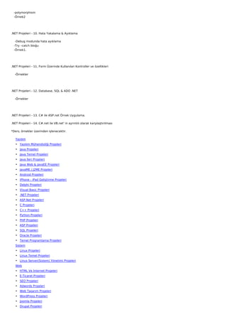    -polymorphism
   -Örnek2




.NET Projeleri - 10. Hata Yakalama & Ayıklama

    -Debug modunda hata ayıklama
   -Try –catch bloğu
   -Örnek1.




.NET Projeleri - 11. Form Üzerinde Kullanılan Kontroller ve özellikleri

    -Örnekler




.NET Projeleri - 12. Database, SQL & ADO .NET

    -Örnekler




.NET Projeleri - 13. C# ile ASP.net Örnek Uygulama.

.NET Projeleri - 14. C#.net ile VB.net' in ayrıntılı olarak karşılaştırılması

*Ders, örnekler üzerinden işlenecektir.

   Yazılım
   • Yazılım Mühendisliği Projeleri
   • Java Projeleri
   • Java Temel Projeleri
   • Java İleri Projeleri
   • Java Web & JavaEE Projeleri
   • JavaME / J2ME Projeleri
   • Android Projeleri
   • iPhone - iPad Geliştirme Projeleri
   • Delphi Projeleri
   • Visual Basic Projeleri
   • .NET Projeleri
   • ASP.Net Projeleri
   • C Projeleri
   • C++ Projeleri
   • Python Projeleri
   • PHP Projeleri
   • ASP Projeleri
   • SQL Projeleri
   • Oracle Projeleri
   • Temel Programlama Projeleri
   Sistem
   • Linux Projeleri
   • Linux Temel Projeleri
   • Linux Server(Sistem) Yönetimi Projeleri
   Web
   • HTML Ve İnternet Projeleri
   • E-Ticaret Projeleri
   • SEO Projeleri
   • Adwords Projeleri
   • Web Tasarım Projeleri
   • WordPress Projeleri
   • Joomla Projeleri
   • Drupal Projeleri
 