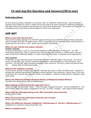 C# and Asp.Net Question and Answers(All in one)
Introduction:
My this article provides a collection of numerous .Net, C#, ADO.NET, Web Services, .Net Framework
questions and answers for which a reader has to look around for entire internet on different community
web sites. Most of the questions and answers you must have already read. The purpose of this article is to
consolidate at the most study material related to .Net at one single place.
ASP.NET
What is view state and use of it?
The current property settings of an ASP.NET page and those of any ASP.NET server controls contained
within the page. ASP.NET can detect when a form is requested for the first time versus when the form is
posted (sent to the server), which allows you to program accordingly.
What are user controls and custom controls?
Custom controls:
A control authored by a user or a third-party software vendor that does not belong to the .NET
Framework class library. This is a generic term that includes user controls. A custom server control is
used in Web Forms (ASP.NET pages). A custom client control is used in Windows Forms applications.
User Controls:
In ASP.NET: A user-authored server control that enables an ASP.NET page to be re-used as a server
control. An ASP.NET user control is authored declaratively and persisted as a text file with an .ascx
extension. The ASP.NET page framework compiles a user control on the fly to a class that derives from
the System.Web.UI.UserControl class.
What are the validation controls?
A set of server controls included with ASP.NET that test user input in HTML and Web server controls for
programmer-defined requirements. Validation controls perform input checking in server code. If the user
is working with a browser that supports DHTML, the validation controls can also perform validation using
client script.
What's the difference between Response.Write() andResponse.Output.Write()?
The latter one allows you to write formattedoutput.
What methods are fired during the page load? Init ()
When the page is instantiated, Load() - when the page is loaded into server memory,PreRender () - the
brief moment before the page is displayed to the user as HTML, Unload() - when page finishes loading.
Where does the Web page belong in the .NET Framework class hierarchy?
System.Web.UI.Page
Where do you store the information about the user's locale?
System.Web.UI.Page.Culture
What's the difference between Codebehind="MyCode.aspx.cs" and Src="MyCode.aspx.cs"?
CodeBehind is relevant to Visual Studio.NET only.
What's a bubbled event?
 