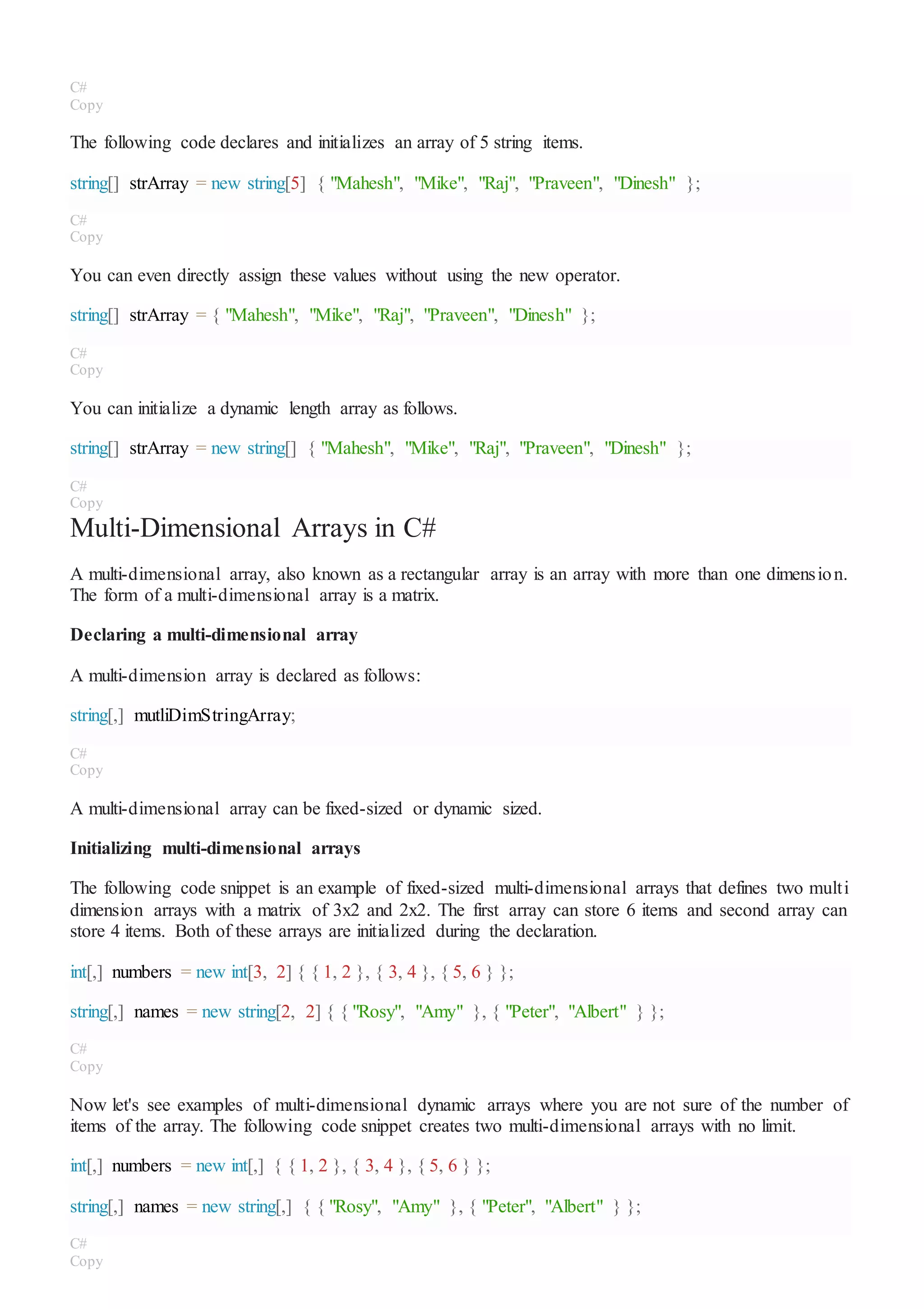 C#
Copy
The following code declares and initializes an array of 5 string items.
string[] strArray = new string[5] { "Mahesh", "Mike", "Raj", "Praveen", "Dinesh" };
C#
Copy
You can even directly assign these values without using the new operator.
string[] strArray = { "Mahesh", "Mike", "Raj", "Praveen", "Dinesh" };
C#
Copy
You can initialize a dynamic length array as follows.
string[] strArray = new string[] { "Mahesh", "Mike", "Raj", "Praveen", "Dinesh" };
C#
Copy
Multi-Dimensional Arrays in C#
A multi-dimensional array, also known as a rectangular array is an array with more than one dimension.
The form of a multi-dimensional array is a matrix.
Declaring a multi-dimensional array
A multi-dimension array is declared as follows:
string[,] mutliDimStringArray;
C#
Copy
A multi-dimensional array can be fixed-sized or dynamic sized.
Initializing multi-dimensional arrays
The following code snippet is an example of fixed-sized multi-dimensional arrays that defines two multi
dimension arrays with a matrix of 3x2 and 2x2. The first array can store 6 items and second array can
store 4 items. Both of these arrays are initialized during the declaration.
int[,] numbers = new int[3, 2] { { 1, 2 }, { 3, 4 }, { 5, 6 } };
string[,] names = new string[2, 2] { { "Rosy", "Amy" }, { "Peter", "Albert" } };
C#
Copy
Now let's see examples of multi-dimensional dynamic arrays where you are not sure of the number of
items of the array. The following code snippet creates two multi-dimensional arrays with no limit.
int[,] numbers = new int[,] { { 1, 2 }, { 3, 4 }, { 5, 6 } };
string[,] names = new string[,] { { "Rosy", "Amy" }, { "Peter", "Albert" } };
C#
Copy
 