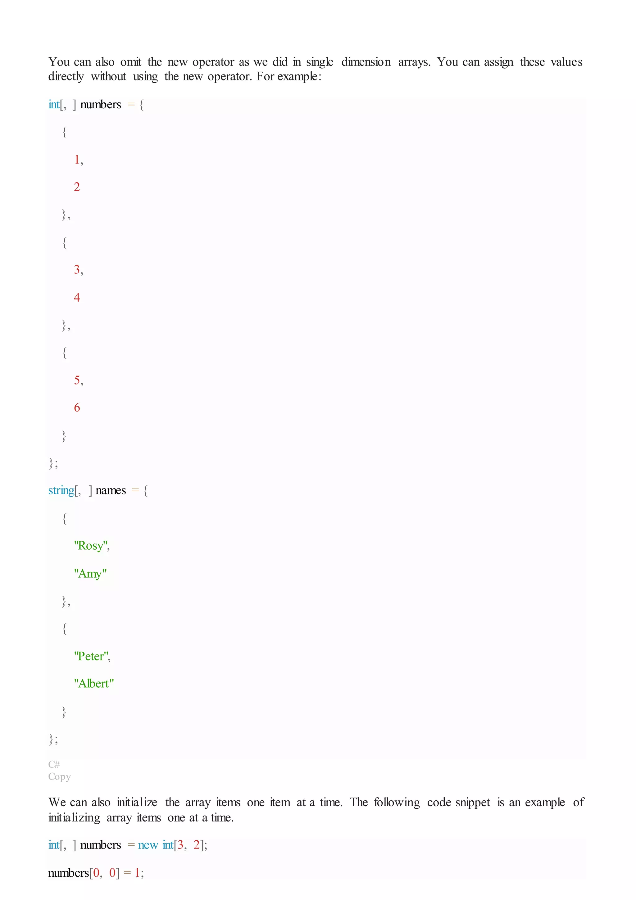 You can also omit the new operator as we did in single dimension arrays. You can assign these values
directly without using the new operator. For example:
int[, ] numbers = {
{
1,
2
},
{
3,
4
},
{
5,
6
}
};
string[, ] names = {
{
"Rosy",
"Amy"
},
{
"Peter",
"Albert"
}
};
C#
Copy
We can also initialize the array items one item at a time. The following code snippet is an example of
initializing array items one at a time.
int[, ] numbers = new int[3, 2];
numbers[0, 0] = 1;
 