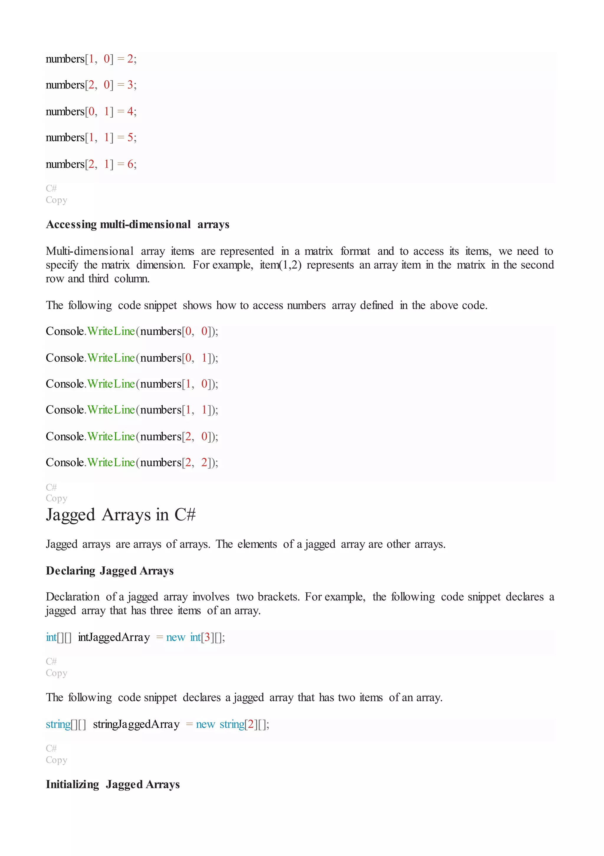 numbers[1, 0] = 2;
numbers[2, 0] = 3;
numbers[0, 1] = 4;
numbers[1, 1] = 5;
numbers[2, 1] = 6;
C#
Copy
Accessing multi-dimensional arrays
Multi-dimensional array items are represented in a matrix format and to access its items, we need to
specify the matrix dimension. For example, item(1,2) represents an array item in the matrix in the second
row and third column.
The following code snippet shows how to access numbers array defined in the above code.
Console.WriteLine(numbers[0, 0]);
Console.WriteLine(numbers[0, 1]);
Console.WriteLine(numbers[1, 0]);
Console.WriteLine(numbers[1, 1]);
Console.WriteLine(numbers[2, 0]);
Console.WriteLine(numbers[2, 2]);
C#
Copy
Jagged Arrays in C#
Jagged arrays are arrays of arrays. The elements of a jagged array are other arrays.
Declaring Jagged Arrays
Declaration of a jagged array involves two brackets. For example, the following code snippet declares a
jagged array that has three items of an array.
int[][] intJaggedArray = new int[3][];
C#
Copy
The following code snippet declares a jagged array that has two items of an array.
string[][] stringJaggedArray = new string[2][];
C#
Copy
Initializing Jagged Arrays
 