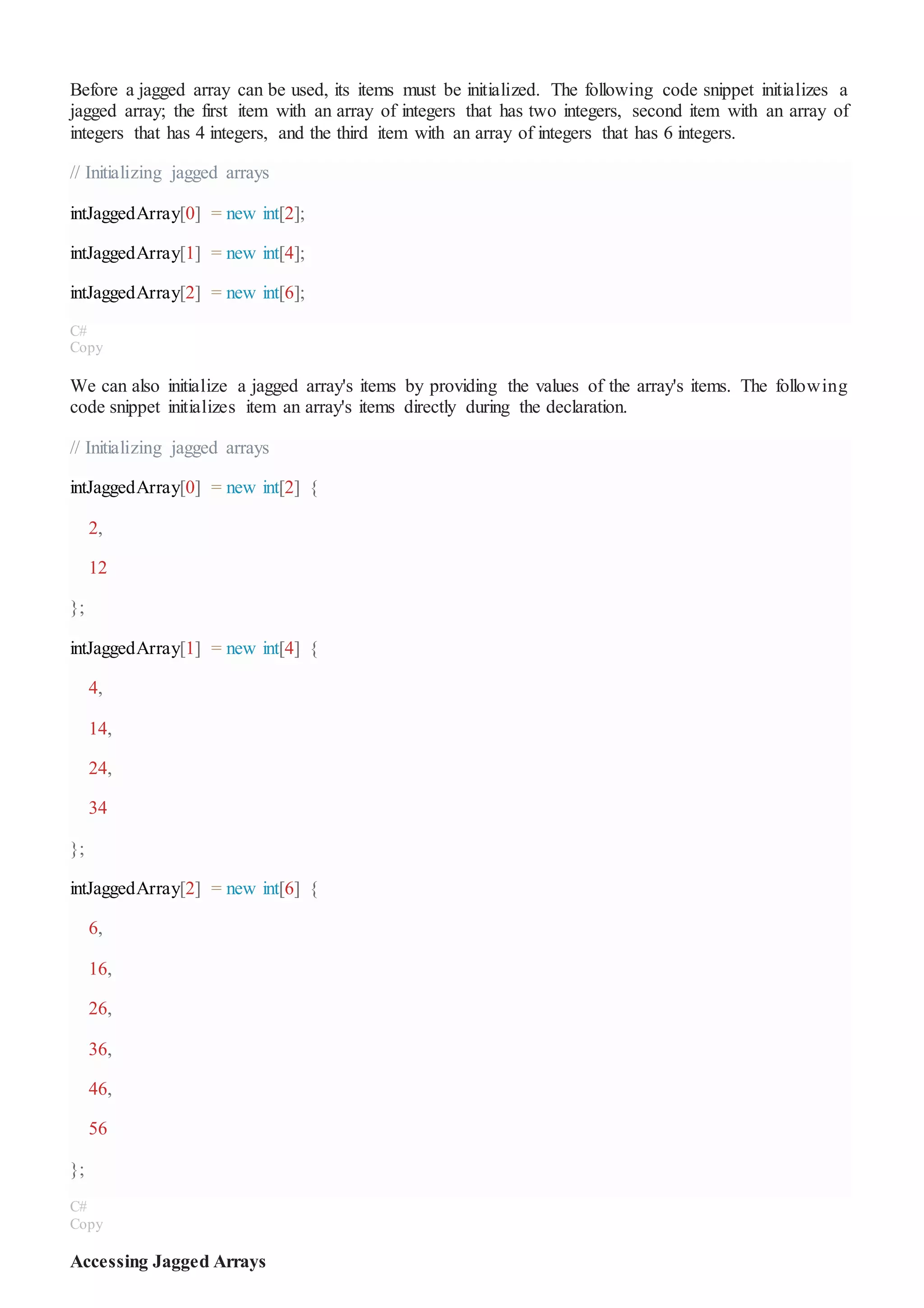Before a jagged array can be used, its items must be initialized. The following code snippet initializes a
jagged array; the first item with an array of integers that has two integers, second item with an array of
integers that has 4 integers, and the third item with an array of integers that has 6 integers.
// Initializing jagged arrays
intJaggedArray[0] = new int[2];
intJaggedArray[1] = new int[4];
intJaggedArray[2] = new int[6];
C#
Copy
We can also initialize a jagged array's items by providing the values of the array's items. The following
code snippet initializes item an array's items directly during the declaration.
// Initializing jagged arrays
intJaggedArray[0] = new int[2] {
2,
12
};
intJaggedArray[1] = new int[4] {
4,
14,
24,
34
};
intJaggedArray[2] = new int[6] {
6,
16,
26,
36,
46,
56
};
C#
Copy
Accessing Jagged Arrays
 