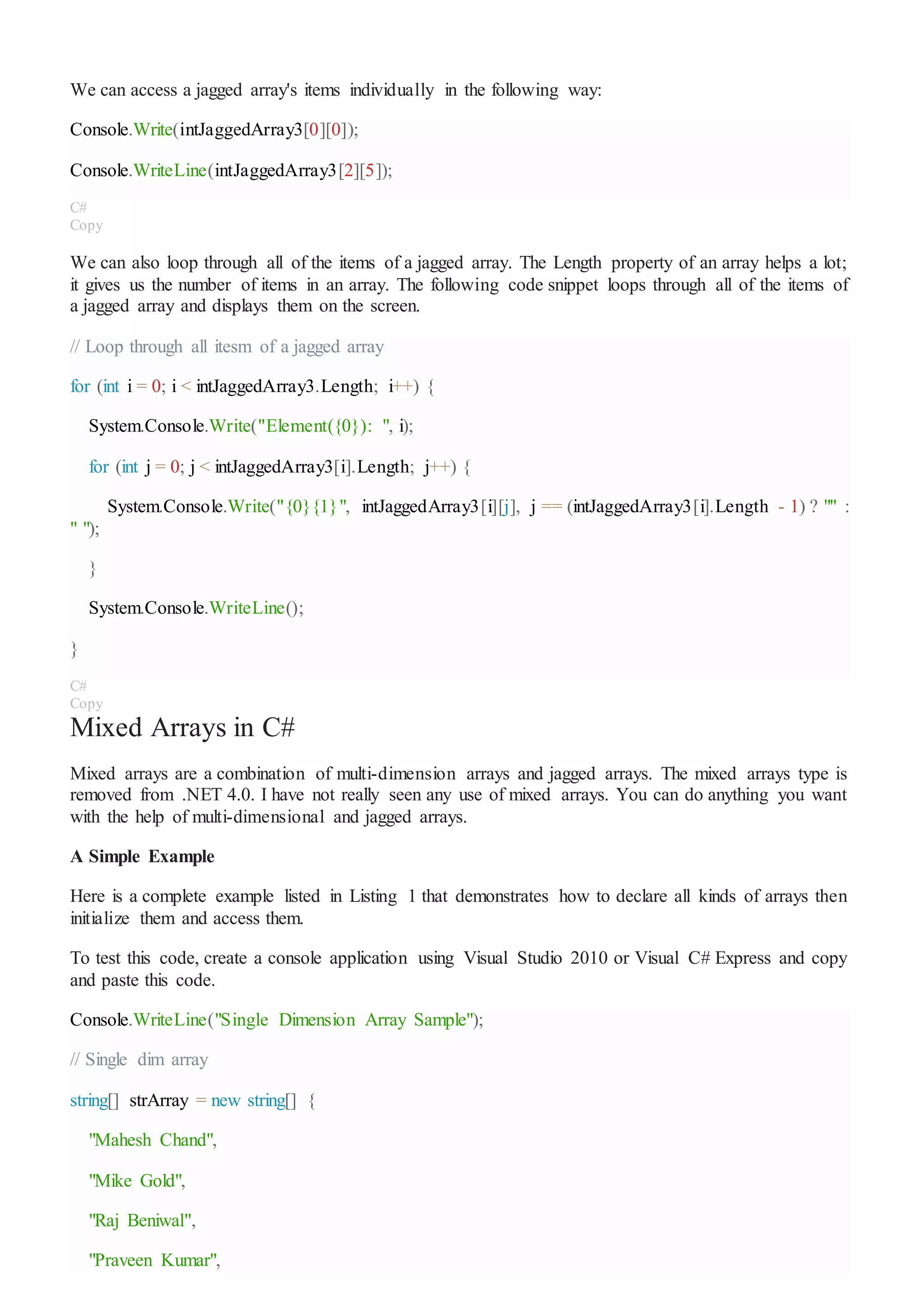 We can access a jagged array's items individually in the following way:
Console.Write(intJaggedArray3[0][0]);
Console.WriteLine(intJaggedArray3[2][5]);
C#
Copy
We can also loop through all of the items of a jagged array. The Length property of an array helps a lot;
it gives us the number of items in an array. The following code snippet loops through all of the items of
a jagged array and displays them on the screen.
// Loop through all itesm of a jagged array
for (int i = 0; i < intJaggedArray3.Length; i++) {
System.Console.Write("Element({0}): ", i);
for (int j = 0; j < intJaggedArray3[i].Length; j++) {
System.Console.Write("{0}{1}", intJaggedArray3[i][j], j == (intJaggedArray3[i].Length - 1) ? "" :
" ");
}
System.Console.WriteLine();
}
C#
Copy
Mixed Arrays in C#
Mixed arrays are a combination of multi-dimension arrays and jagged arrays. The mixed arrays type is
removed from .NET 4.0. I have not really seen any use of mixed arrays. You can do anything you want
with the help of multi-dimensional and jagged arrays.
A Simple Example
Here is a complete example listed in Listing 1 that demonstrates how to declare all kinds of arrays then
initialize them and access them.
To test this code, create a console application using Visual Studio 2010 or Visual C# Express and copy
and paste this code.
Console.WriteLine("Single Dimension Array Sample");
// Single dim array
string[] strArray = new string[] {
"Mahesh Chand",
"Mike Gold",
"Raj Beniwal",
"Praveen Kumar",
 