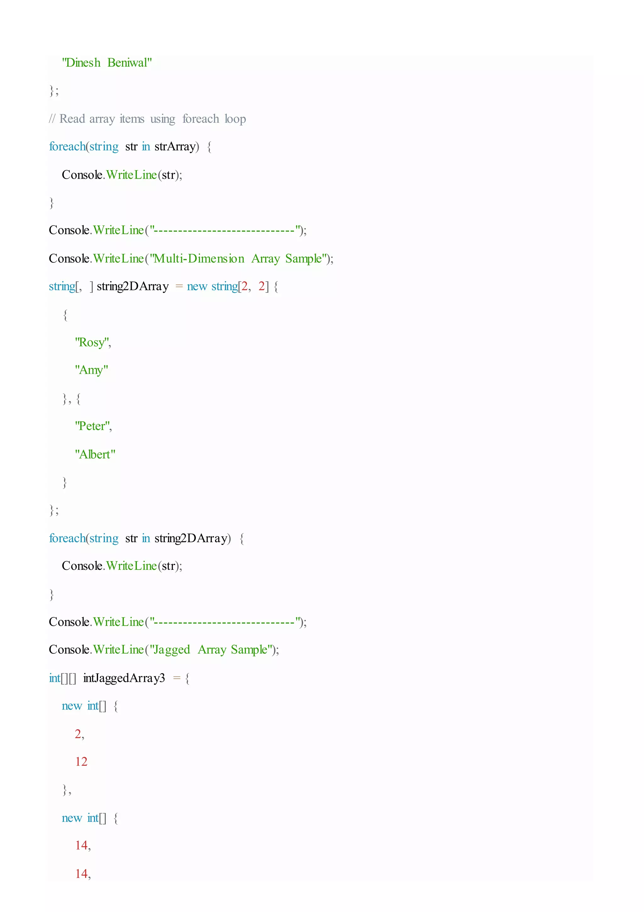 "Dinesh Beniwal"
};
// Read array items using foreach loop
foreach(string str in strArray) {
Console.WriteLine(str);
}
Console.WriteLine("-----------------------------");
Console.WriteLine("Multi-Dimension Array Sample");
string[, ] string2DArray = new string[2, 2] {
{
"Rosy",
"Amy"
}, {
"Peter",
"Albert"
}
};
foreach(string str in string2DArray) {
Console.WriteLine(str);
}
Console.WriteLine("-----------------------------");
Console.WriteLine("Jagged Array Sample");
int[][] intJaggedArray3 = {
new int[] {
2,
12
},
new int[] {
14,
14,
 