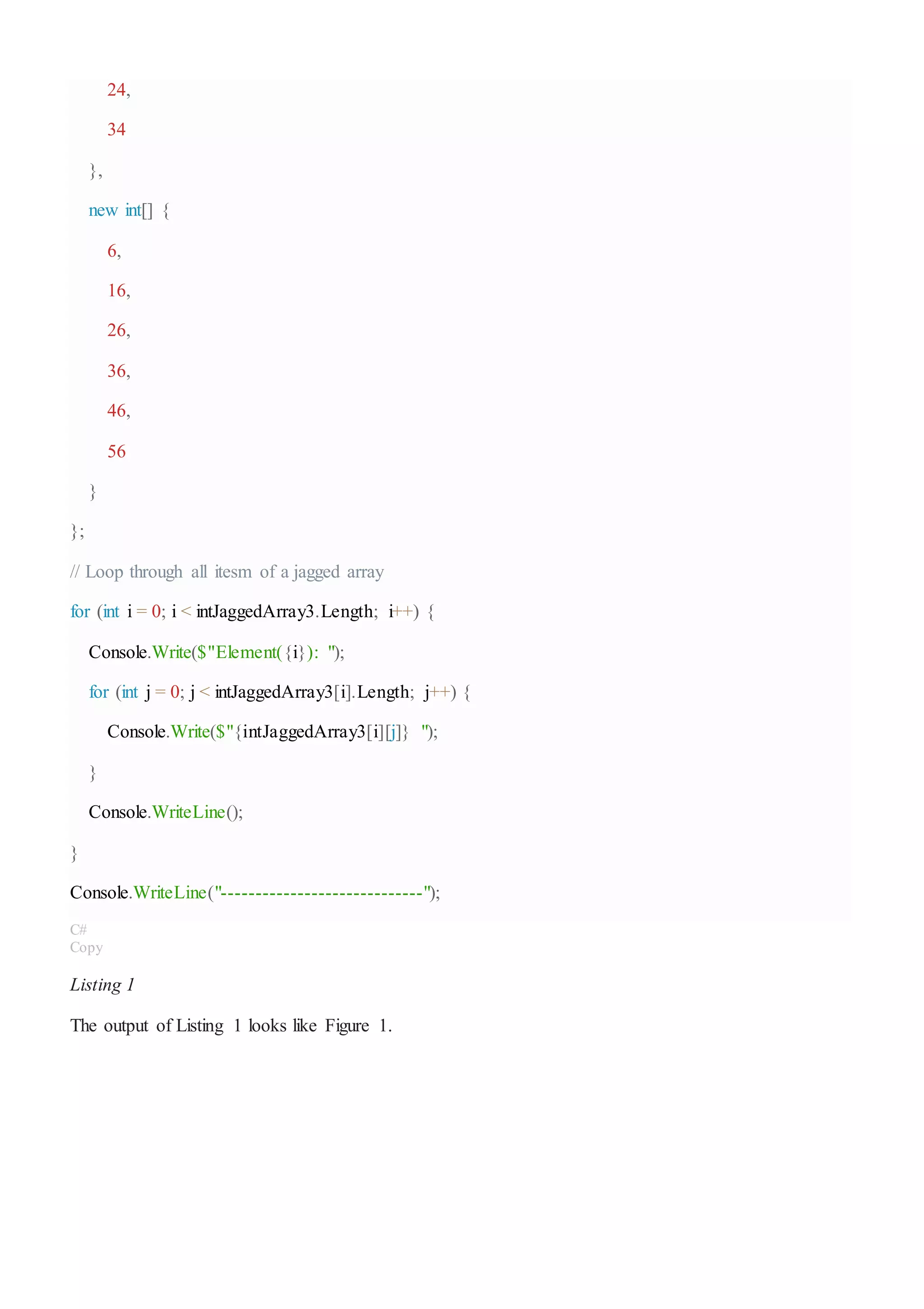 24,
34
},
new int[] {
6,
16,
26,
36,
46,
56
}
};
// Loop through all itesm of a jagged array
for (int i = 0; i < intJaggedArray3.Length; i++) {
Console.Write($"Element({i}): ");
for (int j = 0; j < intJaggedArray3[i].Length; j++) {
Console.Write($"{intJaggedArray3[i][j]} ");
}
Console.WriteLine();
}
Console.WriteLine("-----------------------------");
C#
Copy
Listing 1
The output of Listing 1 looks like Figure 1.
 