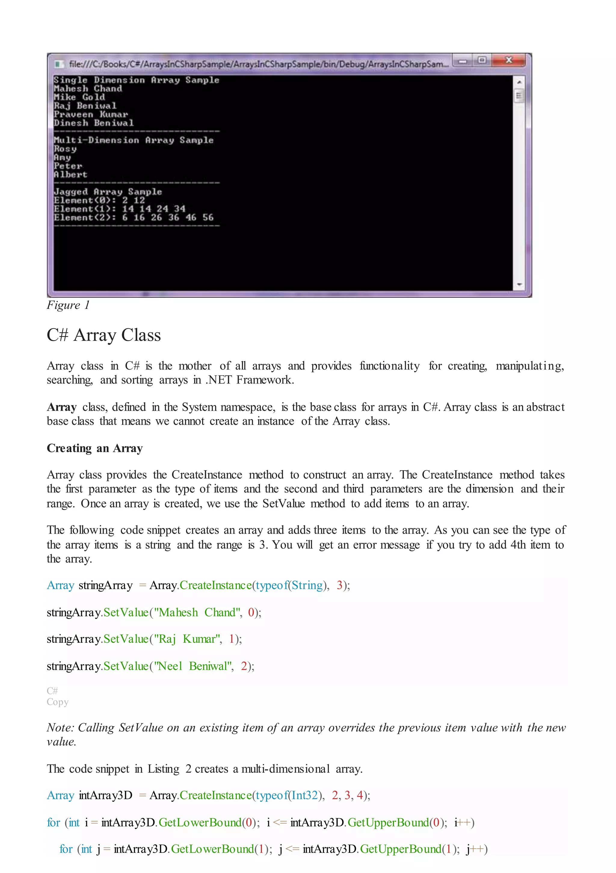Figure 1
C# Array Class
Array class in C# is the mother of all arrays and provides functionality for creating, manipulating,
searching, and sorting arrays in .NET Framework.
Array class, defined in the System namespace, is the base class for arrays in C#. Array class is an abstract
base class that means we cannot create an instance of the Array class.
Creating an Array
Array class provides the CreateInstance method to construct an array. The CreateInstance method takes
the first parameter as the type of items and the second and third parameters are the dimension and their
range. Once an array is created, we use the SetValue method to add items to an array.
The following code snippet creates an array and adds three items to the array. As you can see the type of
the array items is a string and the range is 3. You will get an error message if you try to add 4th item to
the array.
Array stringArray = Array.CreateInstance(typeof(String), 3);
stringArray.SetValue("Mahesh Chand", 0);
stringArray.SetValue("Raj Kumar", 1);
stringArray.SetValue("Neel Beniwal", 2);
C#
Copy
Note: Calling SetValue on an existing item of an array overrides the previous item value with the new
value.
The code snippet in Listing 2 creates a multi-dimensional array.
Array intArray3D = Array.CreateInstance(typeof(Int32), 2, 3, 4);
for (int i = intArray3D.GetLowerBound(0); i <= intArray3D.GetUpperBound(0); i++)
for (int j = intArray3D.GetLowerBound(1); j <= intArray3D.GetUpperBound(1); j++)
 