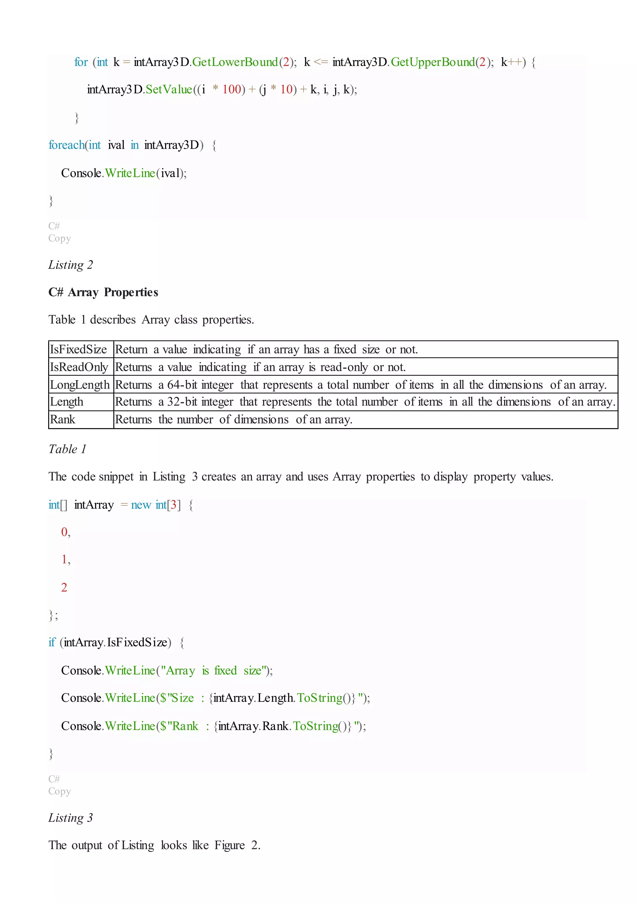for (int k = intArray3D.GetLowerBound(2); k <= intArray3D.GetUpperBound(2); k++) {
intArray3D.SetValue((i * 100) + (j * 10) + k, i, j, k);
}
foreach(int ival in intArray3D) {
Console.WriteLine(ival);
}
C#
Copy
Listing 2
C# Array Properties
Table 1 describes Array class properties.
IsFixedSize Return a value indicating if an array has a fixed size or not.
IsReadOnly Returns a value indicating if an array is read-only or not.
LongLength Returns a 64-bit integer that represents a total number of items in all the dimensions of an array.
Length Returns a 32-bit integer that represents the total number of items in all the dimensions of an array.
Rank Returns the number of dimensions of an array.
Table 1
The code snippet in Listing 3 creates an array and uses Array properties to display property values.
int[] intArray = new int[3] {
0,
1,
2
};
if (intArray.IsFixedSize) {
Console.WriteLine("Array is fixed size");
Console.WriteLine($"Size : {intArray.Length.ToString()}");
Console.WriteLine($"Rank : {intArray.Rank.ToString()}");
}
C#
Copy
Listing 3
The output of Listing looks like Figure 2.
 