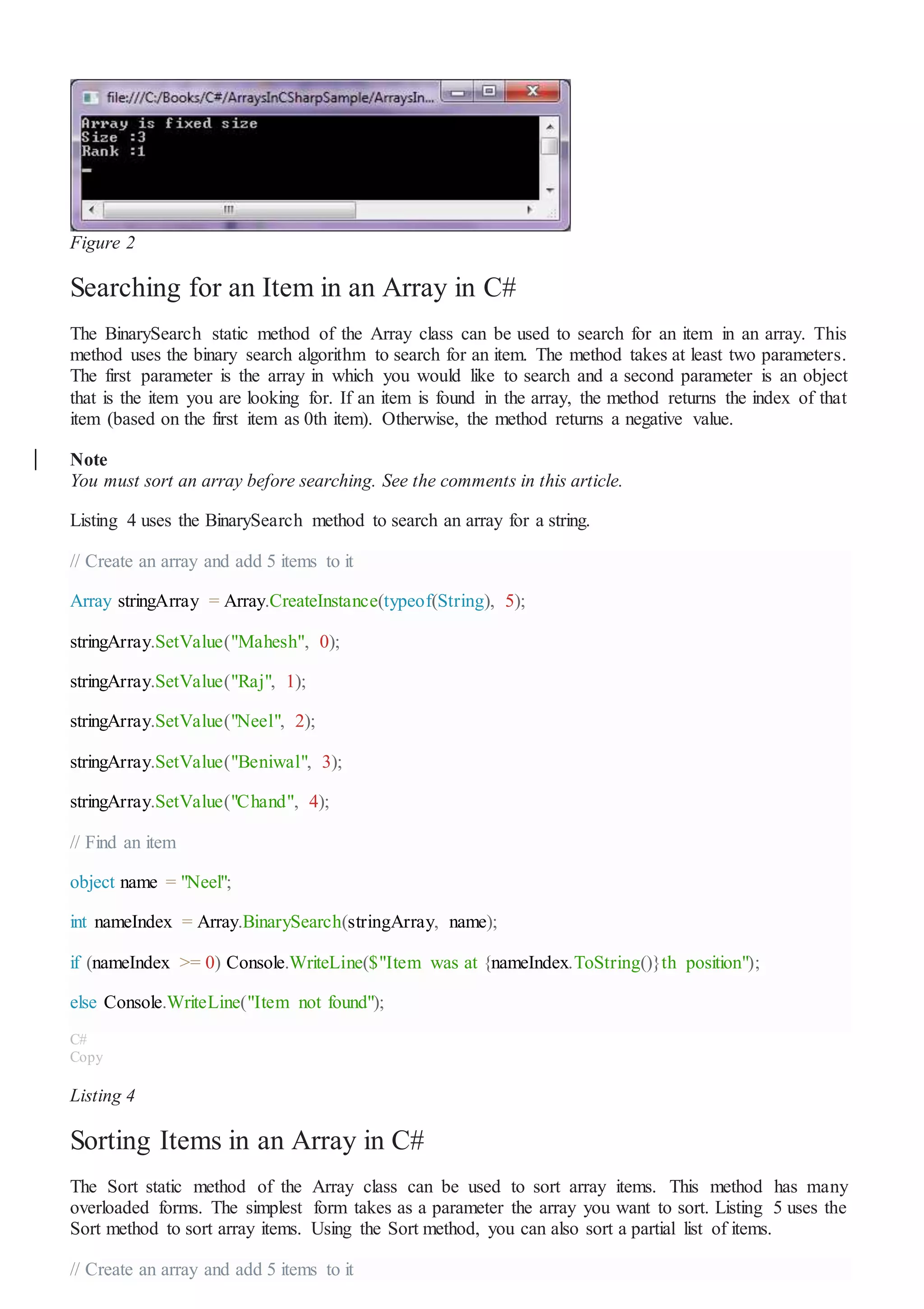Figure 2
Searching for an Item in an Array in C#
The BinarySearch static method of the Array class can be used to search for an item in an array. This
method uses the binary search algorithm to search for an item. The method takes at least two parameters.
The first parameter is the array in which you would like to search and a second parameter is an object
that is the item you are looking for. If an item is found in the array, the method returns the index of that
item (based on the first item as 0th item). Otherwise, the method returns a negative value.
Note
You must sort an array before searching. See the comments in this article.
Listing 4 uses the BinarySearch method to search an array for a string.
// Create an array and add 5 items to it
Array stringArray = Array.CreateInstance(typeof(String), 5);
stringArray.SetValue("Mahesh", 0);
stringArray.SetValue("Raj", 1);
stringArray.SetValue("Neel", 2);
stringArray.SetValue("Beniwal", 3);
stringArray.SetValue("Chand", 4);
// Find an item
object name = "Neel";
int nameIndex = Array.BinarySearch(stringArray, name);
if (nameIndex >= 0) Console.WriteLine($"Item was at {nameIndex.ToString()}th position");
else Console.WriteLine("Item not found");
C#
Copy
Listing 4
Sorting Items in an Array in C#
The Sort static method of the Array class can be used to sort array items. This method has many
overloaded forms. The simplest form takes as a parameter the array you want to sort. Listing 5 uses the
Sort method to sort array items. Using the Sort method, you can also sort a partial list of items.
// Create an array and add 5 items to it
 
