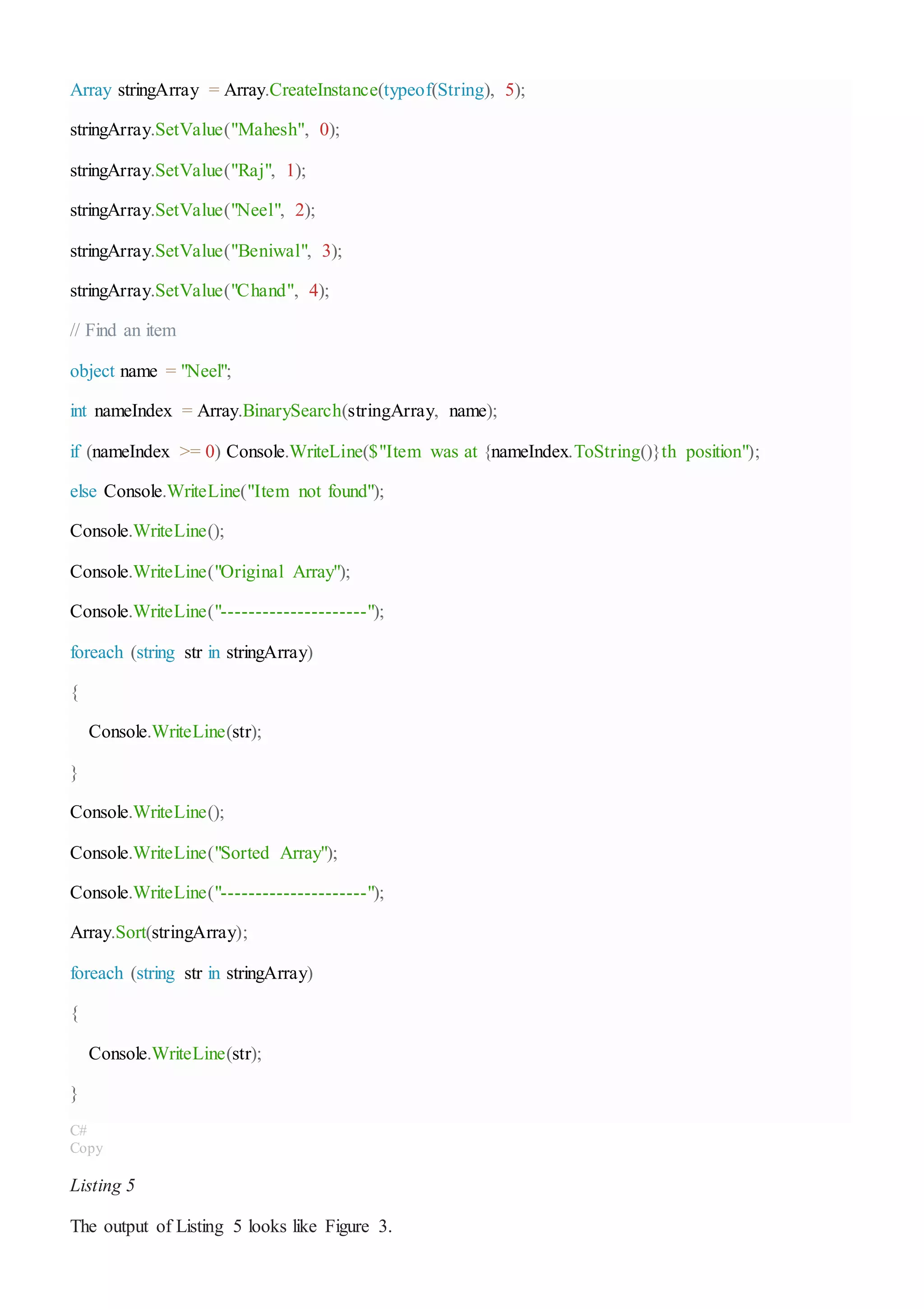 Array stringArray = Array.CreateInstance(typeof(String), 5);
stringArray.SetValue("Mahesh", 0);
stringArray.SetValue("Raj", 1);
stringArray.SetValue("Neel", 2);
stringArray.SetValue("Beniwal", 3);
stringArray.SetValue("Chand", 4);
// Find an item
object name = "Neel";
int nameIndex = Array.BinarySearch(stringArray, name);
if (nameIndex >= 0) Console.WriteLine($"Item was at {nameIndex.ToString()}th position");
else Console.WriteLine("Item not found");
Console.WriteLine();
Console.WriteLine("Original Array");
Console.WriteLine("---------------------");
foreach (string str in stringArray)
{
Console.WriteLine(str);
}
Console.WriteLine();
Console.WriteLine("Sorted Array");
Console.WriteLine("---------------------");
Array.Sort(stringArray);
foreach (string str in stringArray)
{
Console.WriteLine(str);
}
C#
Copy
Listing 5
The output of Listing 5 looks like Figure 3.
 
