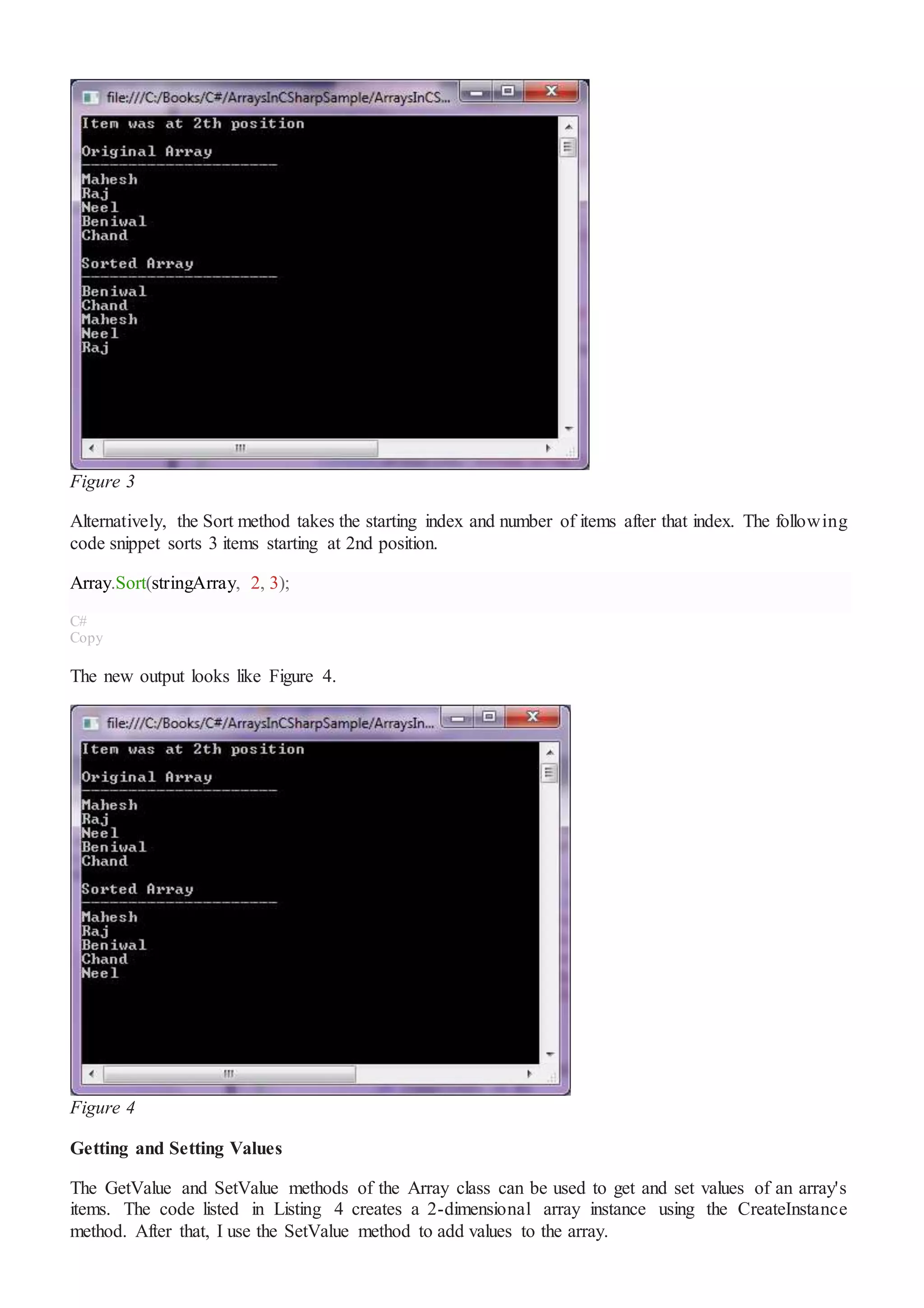 Figure 3
Alternatively, the Sort method takes the starting index and number of items after that index. The following
code snippet sorts 3 items starting at 2nd position.
Array.Sort(stringArray, 2, 3);
C#
Copy
The new output looks like Figure 4.
Figure 4
Getting and Setting Values
The GetValue and SetValue methods of the Array class can be used to get and set values of an array's
items. The code listed in Listing 4 creates a 2-dimensional array instance using the CreateInstance
method. After that, I use the SetValue method to add values to the array.
 