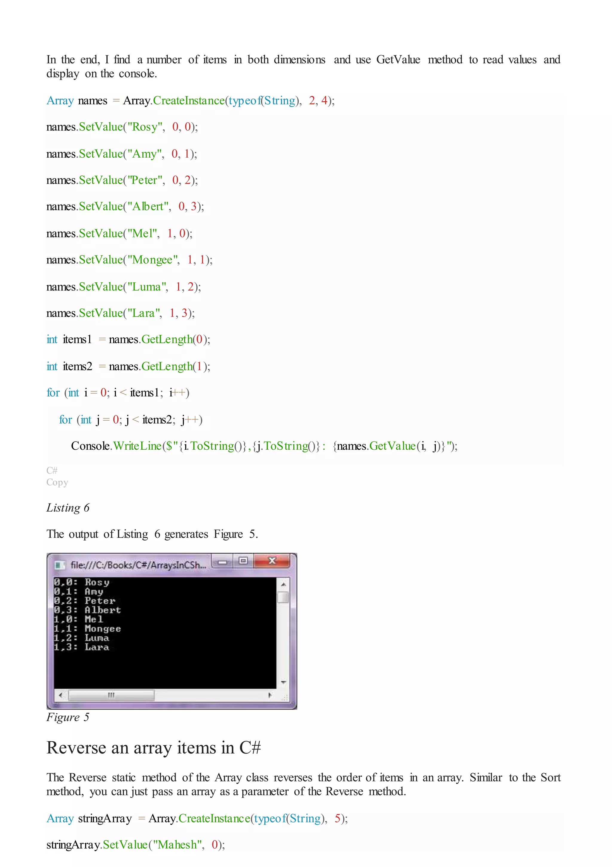 In the end, I find a number of items in both dimensions and use GetValue method to read values and
display on the console.
Array names = Array.CreateInstance(typeof(String), 2, 4);
names.SetValue("Rosy", 0, 0);
names.SetValue("Amy", 0, 1);
names.SetValue("Peter", 0, 2);
names.SetValue("Albert", 0, 3);
names.SetValue("Mel", 1, 0);
names.SetValue("Mongee", 1, 1);
names.SetValue("Luma", 1, 2);
names.SetValue("Lara", 1, 3);
int items1 = names.GetLength(0);
int items2 = names.GetLength(1);
for (int i = 0; i < items1; i++)
for (int j = 0; j < items2; j++)
Console.WriteLine($"{i.ToString()},{j.ToString()}: {names.GetValue(i, j)}");
C#
Copy
Listing 6
The output of Listing 6 generates Figure 5.
Figure 5
Reverse an array items in C#
The Reverse static method of the Array class reverses the order of items in an array. Similar to the Sort
method, you can just pass an array as a parameter of the Reverse method.
Array stringArray = Array.CreateInstance(typeof(String), 5);
stringArray.SetValue("Mahesh", 0);
 