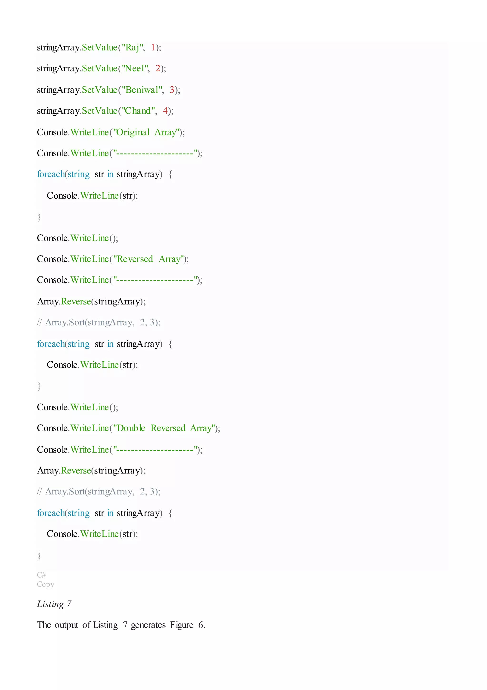 stringArray.SetValue("Raj", 1);
stringArray.SetValue("Neel", 2);
stringArray.SetValue("Beniwal", 3);
stringArray.SetValue("Chand", 4);
Console.WriteLine("Original Array");
Console.WriteLine("---------------------");
foreach(string str in stringArray) {
Console.WriteLine(str);
}
Console.WriteLine();
Console.WriteLine("Reversed Array");
Console.WriteLine("---------------------");
Array.Reverse(stringArray);
// Array.Sort(stringArray, 2, 3);
foreach(string str in stringArray) {
Console.WriteLine(str);
}
Console.WriteLine();
Console.WriteLine("Double Reversed Array");
Console.WriteLine("---------------------");
Array.Reverse(stringArray);
// Array.Sort(stringArray, 2, 3);
foreach(string str in stringArray) {
Console.WriteLine(str);
}
C#
Copy
Listing 7
The output of Listing 7 generates Figure 6.
 