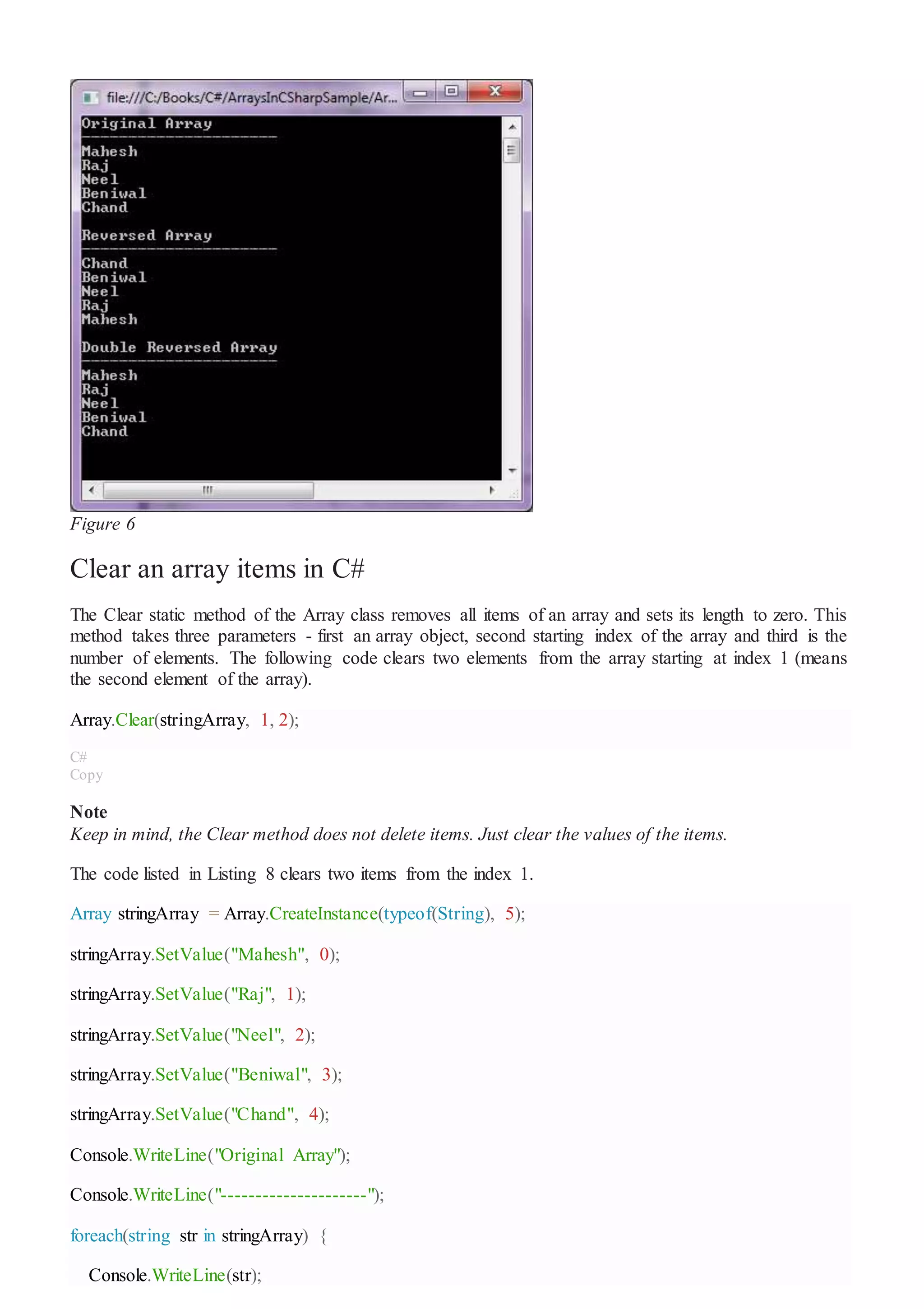 Figure 6
Clear an array items in C#
The Clear static method of the Array class removes all items of an array and sets its length to zero. This
method takes three parameters - first an array object, second starting index of the array and third is the
number of elements. The following code clears two elements from the array starting at index 1 (means
the second element of the array).
Array.Clear(stringArray, 1, 2);
C#
Copy
Note
Keep in mind, the Clear method does not delete items. Just clear the values of the items.
The code listed in Listing 8 clears two items from the index 1.
Array stringArray = Array.CreateInstance(typeof(String), 5);
stringArray.SetValue("Mahesh", 0);
stringArray.SetValue("Raj", 1);
stringArray.SetValue("Neel", 2);
stringArray.SetValue("Beniwal", 3);
stringArray.SetValue("Chand", 4);
Console.WriteLine("Original Array");
Console.WriteLine("---------------------");
foreach(string str in stringArray) {
Console.WriteLine(str);
 