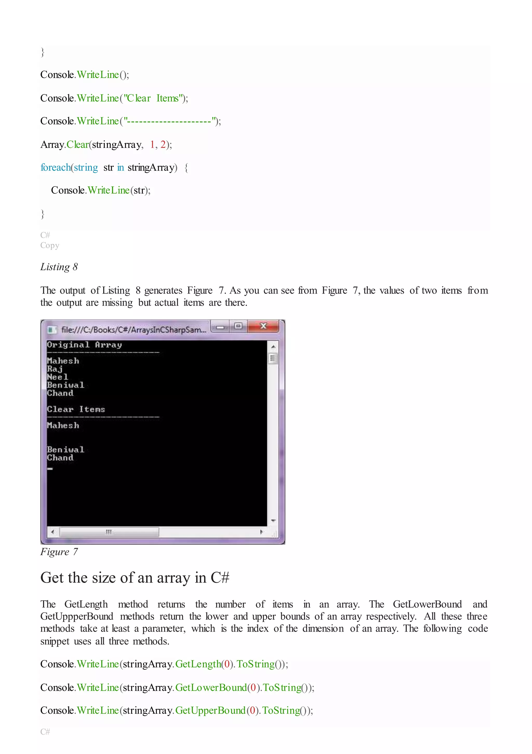}
Console.WriteLine();
Console.WriteLine("Clear Items");
Console.WriteLine("---------------------");
Array.Clear(stringArray, 1, 2);
foreach(string str in stringArray) {
Console.WriteLine(str);
}
C#
Copy
Listing 8
The output of Listing 8 generates Figure 7. As you can see from Figure 7, the values of two items from
the output are missing but actual items are there.
Figure 7
Get the size of an array in C#
The GetLength method returns the number of items in an array. The GetLowerBound and
GetUppperBound methods return the lower and upper bounds of an array respectively. All these three
methods take at least a parameter, which is the index of the dimension of an array. The following code
snippet uses all three methods.
Console.WriteLine(stringArray.GetLength(0).ToString());
Console.WriteLine(stringArray.GetLowerBound(0).ToString());
Console.WriteLine(stringArray.GetUpperBound(0).ToString());
C#
 