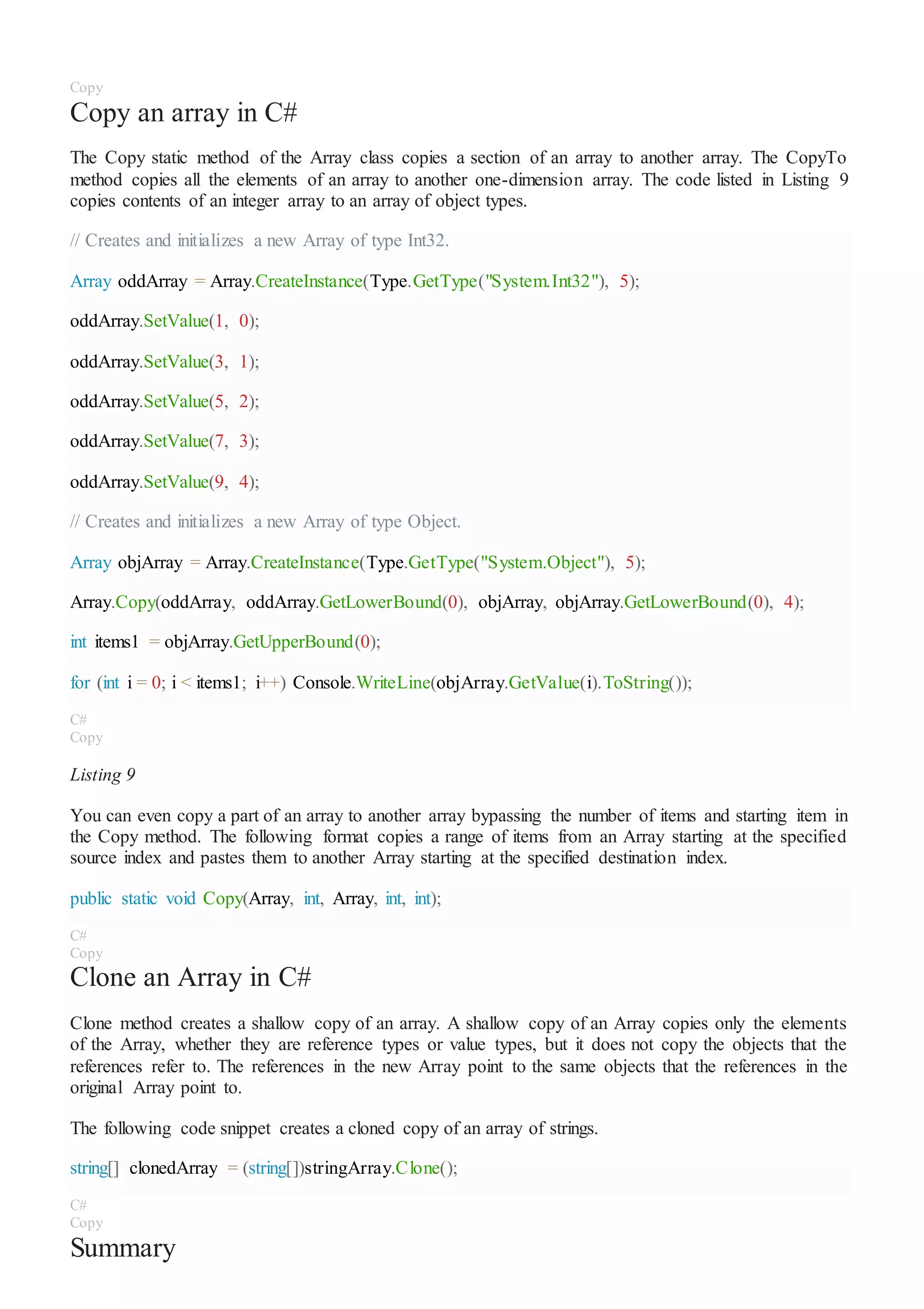 Copy
Copy an array in C#
The Copy static method of the Array class copies a section of an array to another array. The CopyTo
method copies all the elements of an array to another one-dimension array. The code listed in Listing 9
copies contents of an integer array to an array of object types.
// Creates and initializes a new Array of type Int32.
Array oddArray = Array.CreateInstance(Type.GetType("System.Int32"), 5);
oddArray.SetValue(1, 0);
oddArray.SetValue(3, 1);
oddArray.SetValue(5, 2);
oddArray.SetValue(7, 3);
oddArray.SetValue(9, 4);
// Creates and initializes a new Array of type Object.
Array objArray = Array.CreateInstance(Type.GetType("System.Object"), 5);
Array.Copy(oddArray, oddArray.GetLowerBound(0), objArray, objArray.GetLowerBound(0), 4);
int items1 = objArray.GetUpperBound(0);
for (int i = 0; i < items1; i++) Console.WriteLine(objArray.GetValue(i).ToString());
C#
Copy
Listing 9
You can even copy a part of an array to another array bypassing the number of items and starting item in
the Copy method. The following format copies a range of items from an Array starting at the specified
source index and pastes them to another Array starting at the specified destination index.
public static void Copy(Array, int, Array, int, int);
C#
Copy
Clone an Array in C#
Clone method creates a shallow copy of an array. A shallow copy of an Array copies only the elements
of the Array, whether they are reference types or value types, but it does not copy the objects that the
references refer to. The references in the new Array point to the same objects that the references in the
original Array point to.
The following code snippet creates a cloned copy of an array of strings.
string[] clonedArray = (string[])stringArray.Clone();
C#
Copy
Summary
 