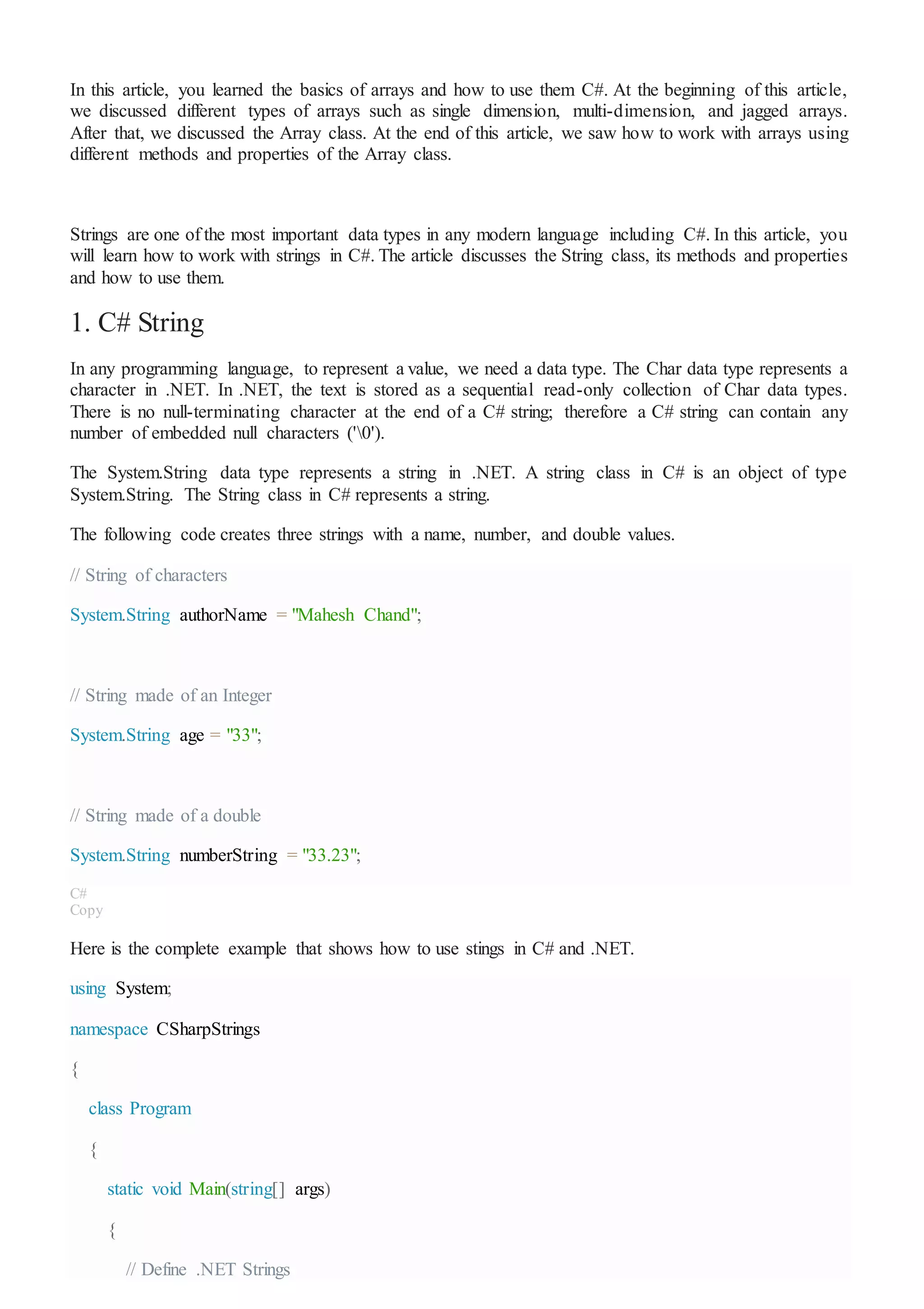 In this article, you learned the basics of arrays and how to use them C#. At the beginning of this article,
we discussed different types of arrays such as single dimension, multi-dimension, and jagged arrays.
After that, we discussed the Array class. At the end of this article, we saw how to work with arrays using
different methods and properties of the Array class.
Strings are one of the most important data types in any modern language including C#. In this article, you
will learn how to work with strings in C#. The article discusses the String class, its methods and properties
and how to use them.
1. C# String
In any programming language, to represent a value, we need a data type. The Char data type represents a
character in .NET. In .NET, the text is stored as a sequential read-only collection of Char data types.
There is no null-terminating character at the end of a C# string; therefore a C# string can contain any
number of embedded null characters ('0').
The System.String data type represents a string in .NET. A string class in C# is an object of type
System.String. The String class in C# represents a string.
The following code creates three strings with a name, number, and double values.
// String of characters
System.String authorName = "Mahesh Chand";
// String made of an Integer
System.String age = "33";
// String made of a double
System.String numberString = "33.23";
C#
Copy
Here is the complete example that shows how to use stings in C# and .NET.
using System;
namespace CSharpStrings
{
class Program
{
static void Main(string[] args)
{
// Define .NET Strings
 