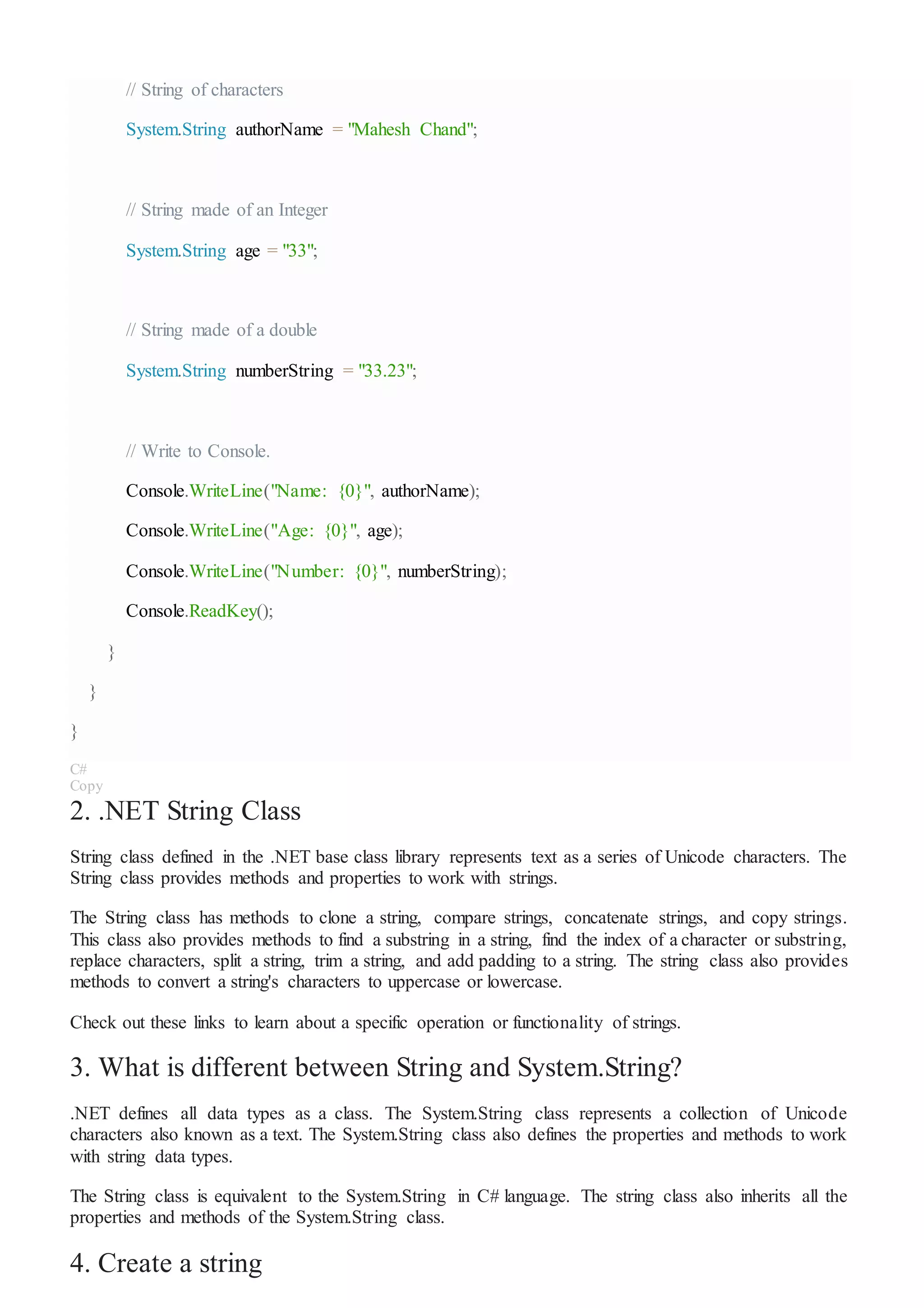 // String of characters
System.String authorName = "Mahesh Chand";
// String made of an Integer
System.String age = "33";
// String made of a double
System.String numberString = "33.23";
// Write to Console.
Console.WriteLine("Name: {0}", authorName);
Console.WriteLine("Age: {0}", age);
Console.WriteLine("Number: {0}", numberString);
Console.ReadKey();
}
}
}
C#
Copy
2. .NET String Class
String class defined in the .NET base class library represents text as a series of Unicode characters. The
String class provides methods and properties to work with strings.
The String class has methods to clone a string, compare strings, concatenate strings, and copy strings.
This class also provides methods to find a substring in a string, find the index of a character or substring,
replace characters, split a string, trim a string, and add padding to a string. The string class also provides
methods to convert a string's characters to uppercase or lowercase.
Check out these links to learn about a specific operation or functionality of strings.
3. What is different between String and System.String?
.NET defines all data types as a class. The System.String class represents a collection of Unicode
characters also known as a text. The System.String class also defines the properties and methods to work
with string data types.
The String class is equivalent to the System.String in C# language. The string class also inherits all the
properties and methods of the System.String class.
4. Create a string
 