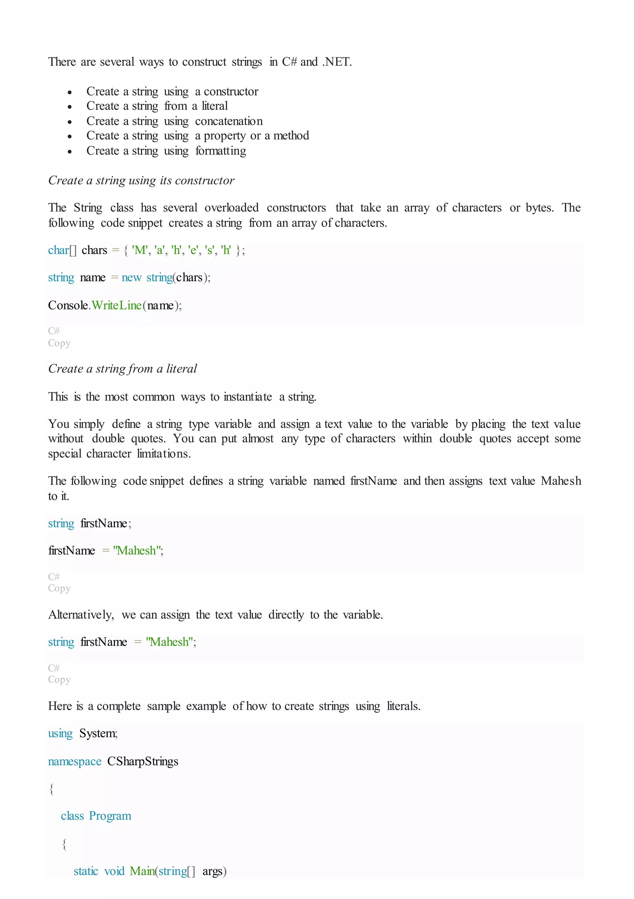 There are several ways to construct strings in C# and .NET.
 Create a string using a constructor
 Create a string from a literal
 Create a string using concatenation
 Create a string using a property or a method
 Create a string using formatting
Create a string using its constructor
The String class has several overloaded constructors that take an array of characters or bytes. The
following code snippet creates a string from an array of characters.
char[] chars = { 'M', 'a', 'h', 'e', 's', 'h' };
string name = new string(chars);
Console.WriteLine(name);
C#
Copy
Create a string from a literal
This is the most common ways to instantiate a string.
You simply define a string type variable and assign a text value to the variable by placing the text value
without double quotes. You can put almost any type of characters within double quotes accept some
special character limitations.
The following code snippet defines a string variable named firstName and then assigns text value Mahesh
to it.
string firstName;
firstName = "Mahesh";
C#
Copy
Alternatively, we can assign the text value directly to the variable.
string firstName = "Mahesh";
C#
Copy
Here is a complete sample example of how to create strings using literals.
using System;
namespace CSharpStrings
{
class Program
{
static void Main(string[] args)
 