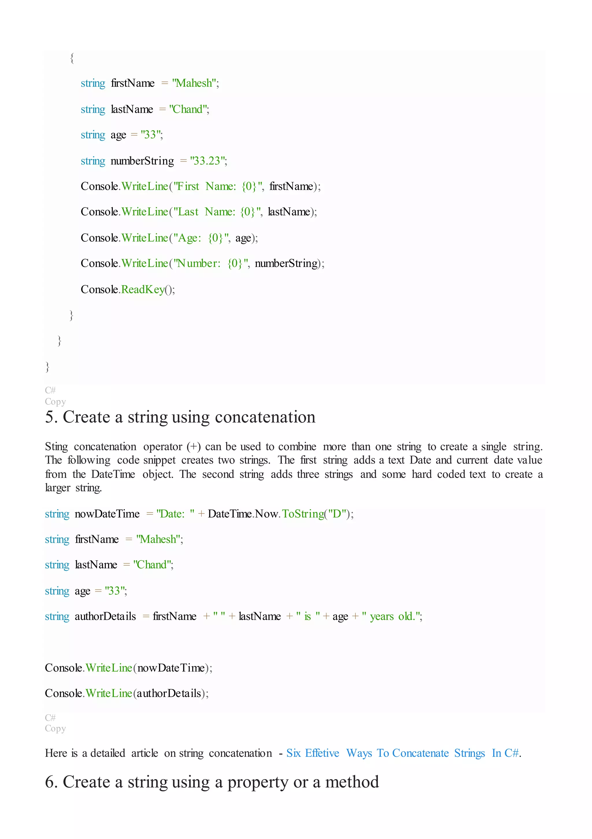 {
string firstName = "Mahesh";
string lastName = "Chand";
string age = "33";
string numberString = "33.23";
Console.WriteLine("First Name: {0}", firstName);
Console.WriteLine("Last Name: {0}", lastName);
Console.WriteLine("Age: {0}", age);
Console.WriteLine("Number: {0}", numberString);
Console.ReadKey();
}
}
}
C#
Copy
5. Create a string using concatenation
Sting concatenation operator (+) can be used to combine more than one string to create a single string.
The following code snippet creates two strings. The first string adds a text Date and current date value
from the DateTime object. The second string adds three strings and some hard coded text to create a
larger string.
string nowDateTime = "Date: " + DateTime.Now.ToString("D");
string firstName = "Mahesh";
string lastName = "Chand";
string age = "33";
string authorDetails = firstName + " " + lastName + " is " + age + " years old.";
Console.WriteLine(nowDateTime);
Console.WriteLine(authorDetails);
C#
Copy
Here is a detailed article on string concatenation - Six Effetive Ways To Concatenate Strings In C#.
6. Create a string using a property or a method
 