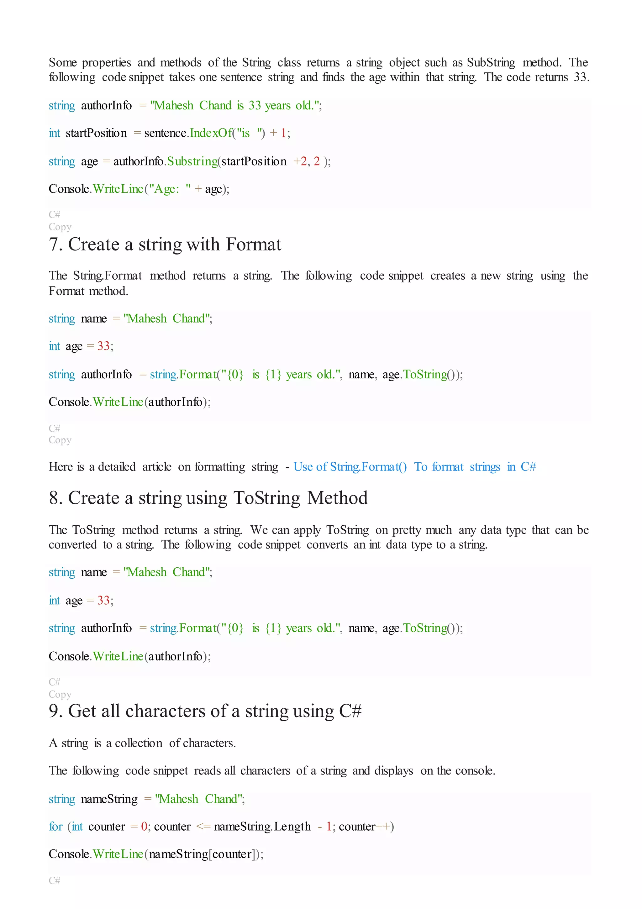 Some properties and methods of the String class returns a string object such as SubString method. The
following code snippet takes one sentence string and finds the age within that string. The code returns 33.
string authorInfo = "Mahesh Chand is 33 years old.";
int startPosition = sentence.IndexOf("is ") + 1;
string age = authorInfo.Substring(startPosition +2, 2 );
Console.WriteLine("Age: " + age);
C#
Copy
7. Create a string with Format
The String.Format method returns a string. The following code snippet creates a new string using the
Format method.
string name = "Mahesh Chand";
int age = 33;
string authorInfo = string.Format("{0} is {1} years old.", name, age.ToString());
Console.WriteLine(authorInfo);
C#
Copy
Here is a detailed article on formatting string - Use of String.Format() To format strings in C#
8. Create a string using ToString Method
The ToString method returns a string. We can apply ToString on pretty much any data type that can be
converted to a string. The following code snippet converts an int data type to a string.
string name = "Mahesh Chand";
int age = 33;
string authorInfo = string.Format("{0} is {1} years old.", name, age.ToString());
Console.WriteLine(authorInfo);
C#
Copy
9. Get all characters of a string using C#
A string is a collection of characters.
The following code snippet reads all characters of a string and displays on the console.
string nameString = "Mahesh Chand";
for (int counter = 0; counter <= nameString.Length - 1; counter++)
Console.WriteLine(nameString[counter]);
C#
 
