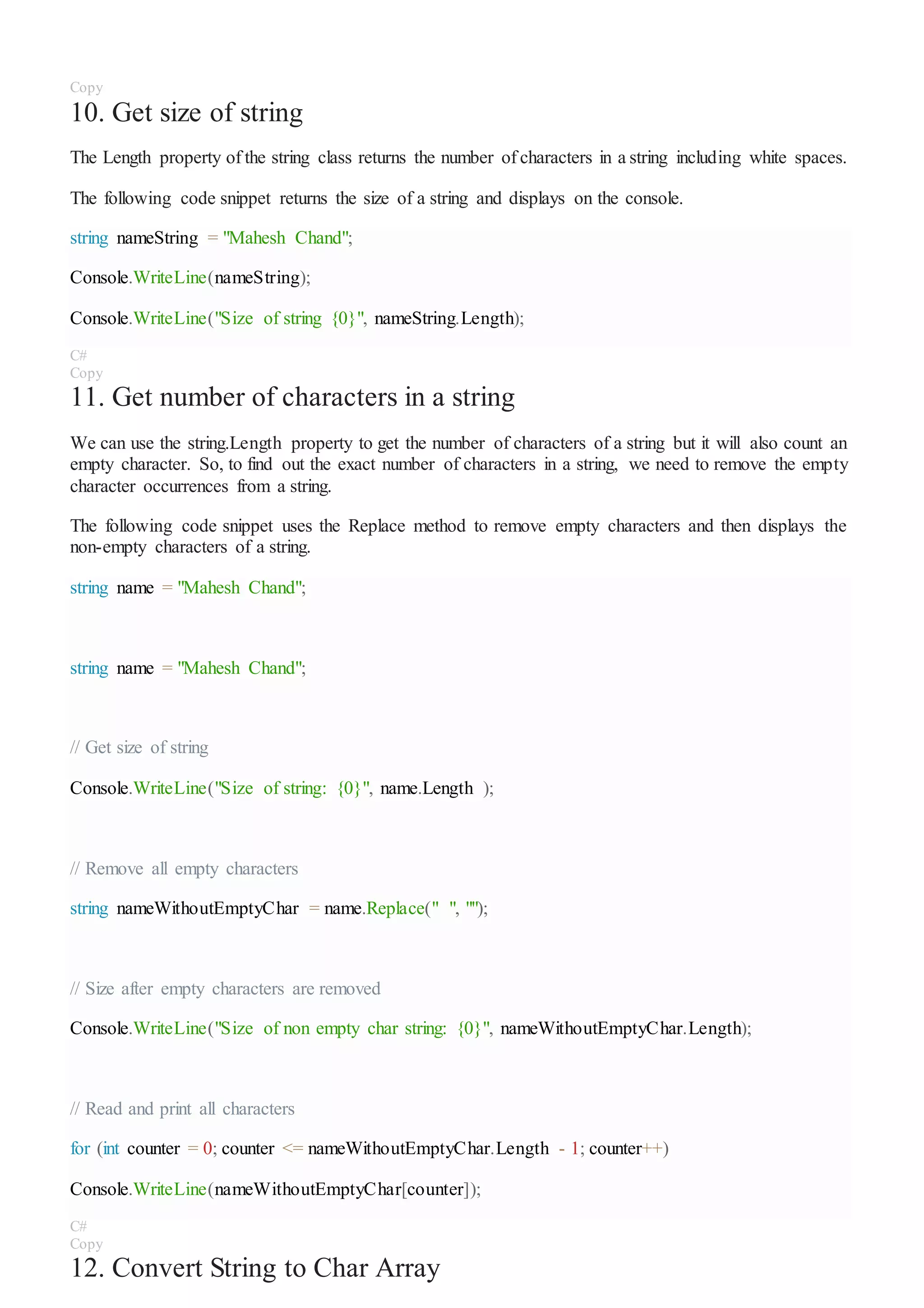 Copy
10. Get size of string
The Length property of the string class returns the number of characters in a string including white spaces.
The following code snippet returns the size of a string and displays on the console.
string nameString = "Mahesh Chand";
Console.WriteLine(nameString);
Console.WriteLine("Size of string {0}", nameString.Length);
C#
Copy
11. Get number of characters in a string
We can use the string.Length property to get the number of characters of a string but it will also count an
empty character. So, to find out the exact number of characters in a string, we need to remove the empty
character occurrences from a string.
The following code snippet uses the Replace method to remove empty characters and then displays the
non-empty characters of a string.
string name = "Mahesh Chand";
string name = "Mahesh Chand";
// Get size of string
Console.WriteLine("Size of string: {0}", name.Length );
// Remove all empty characters
string nameWithoutEmptyChar = name.Replace(" ", "");
// Size after empty characters are removed
Console.WriteLine("Size of non empty char string: {0}", nameWithoutEmptyChar.Length);
// Read and print all characters
for (int counter = 0; counter <= nameWithoutEmptyChar.Length - 1; counter++)
Console.WriteLine(nameWithoutEmptyChar[counter]);
C#
Copy
12. Convert String to Char Array
 