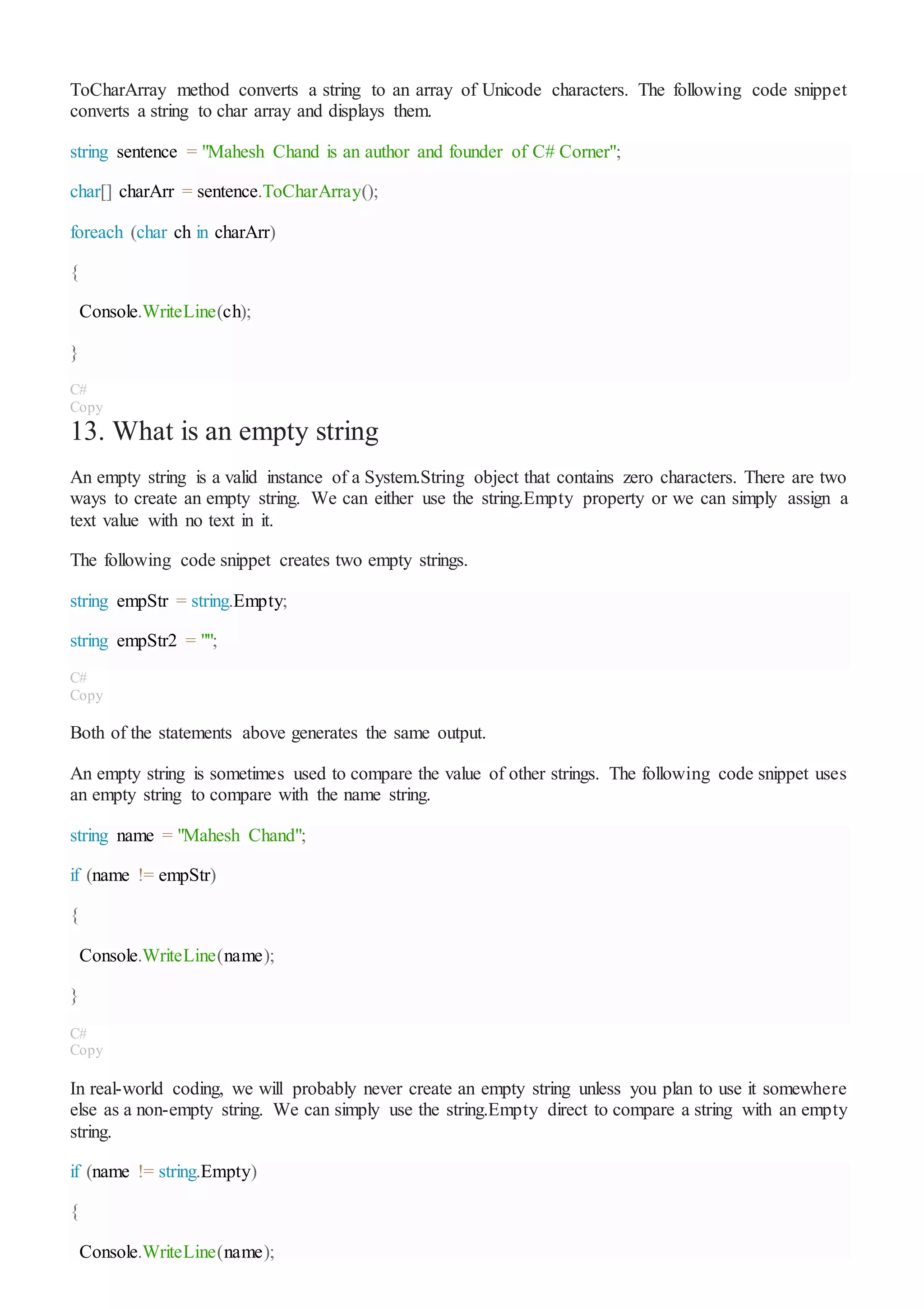 ToCharArray method converts a string to an array of Unicode characters. The following code snippet
converts a string to char array and displays them.
string sentence = "Mahesh Chand is an author and founder of C# Corner";
char[] charArr = sentence.ToCharArray();
foreach (char ch in charArr)
{
Console.WriteLine(ch);
}
C#
Copy
13. What is an empty string
An empty string is a valid instance of a System.String object that contains zero characters. There are two
ways to create an empty string. We can either use the string.Empty property or we can simply assign a
text value with no text in it.
The following code snippet creates two empty strings.
string empStr = string.Empty;
string empStr2 = "";
C#
Copy
Both of the statements above generates the same output.
An empty string is sometimes used to compare the value of other strings. The following code snippet uses
an empty string to compare with the name string.
string name = "Mahesh Chand";
if (name != empStr)
{
Console.WriteLine(name);
}
C#
Copy
In real-world coding, we will probably never create an empty string unless you plan to use it somewhere
else as a non-empty string. We can simply use the string.Empty direct to compare a string with an empty
string.
if (name != string.Empty)
{
Console.WriteLine(name);
 