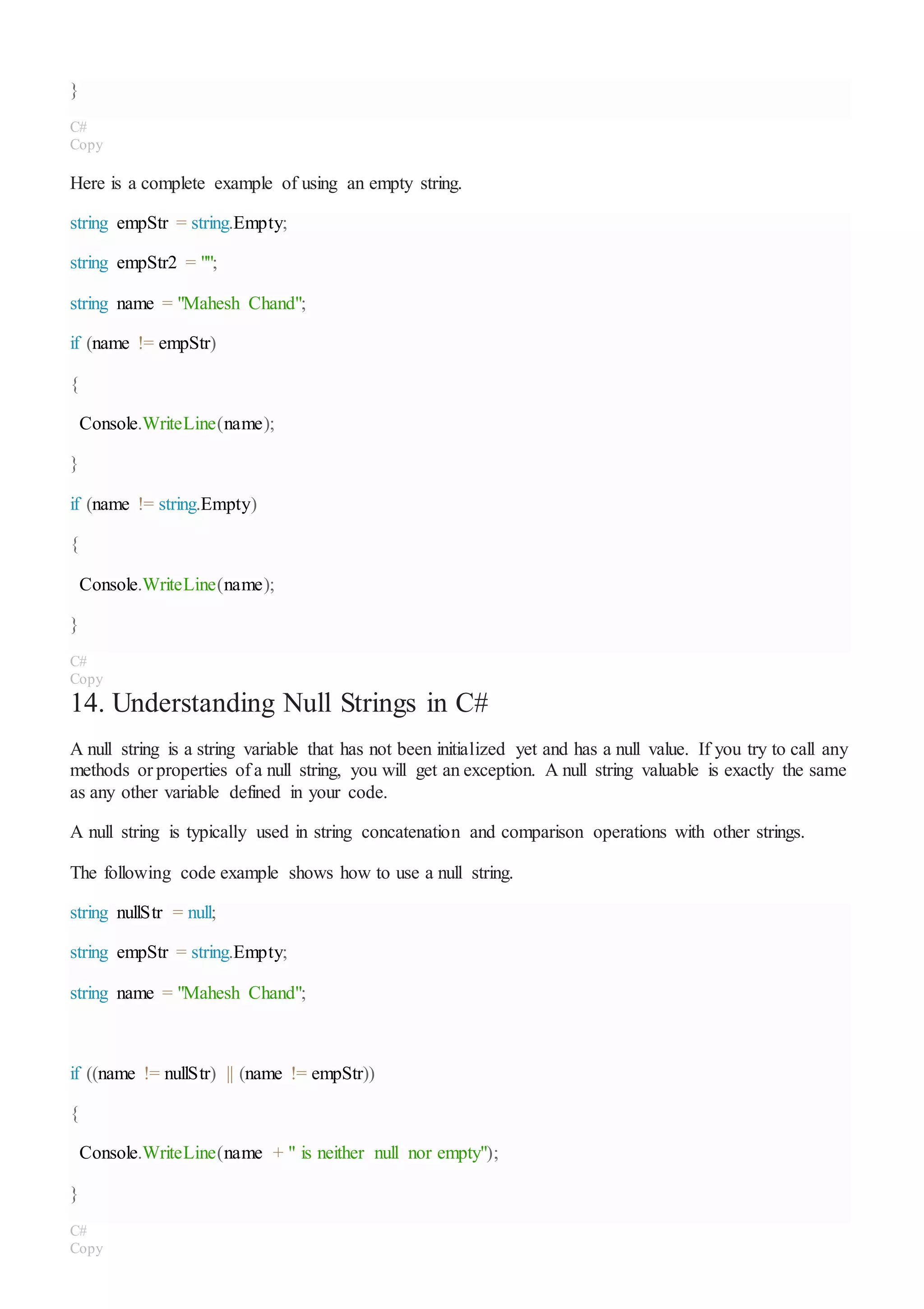 }
C#
Copy
Here is a complete example of using an empty string.
string empStr = string.Empty;
string empStr2 = "";
string name = "Mahesh Chand";
if (name != empStr)
{
Console.WriteLine(name);
}
if (name != string.Empty)
{
Console.WriteLine(name);
}
C#
Copy
14. Understanding Null Strings in C#
A null string is a string variable that has not been initialized yet and has a null value. If you try to call any
methods or properties of a null string, you will get an exception. A null string valuable is exactly the same
as any other variable defined in your code.
A null string is typically used in string concatenation and comparison operations with other strings.
The following code example shows how to use a null string.
string nullStr = null;
string empStr = string.Empty;
string name = "Mahesh Chand";
if ((name != nullStr) || (name != empStr))
{
Console.WriteLine(name + " is neither null nor empty");
}
C#
Copy
 