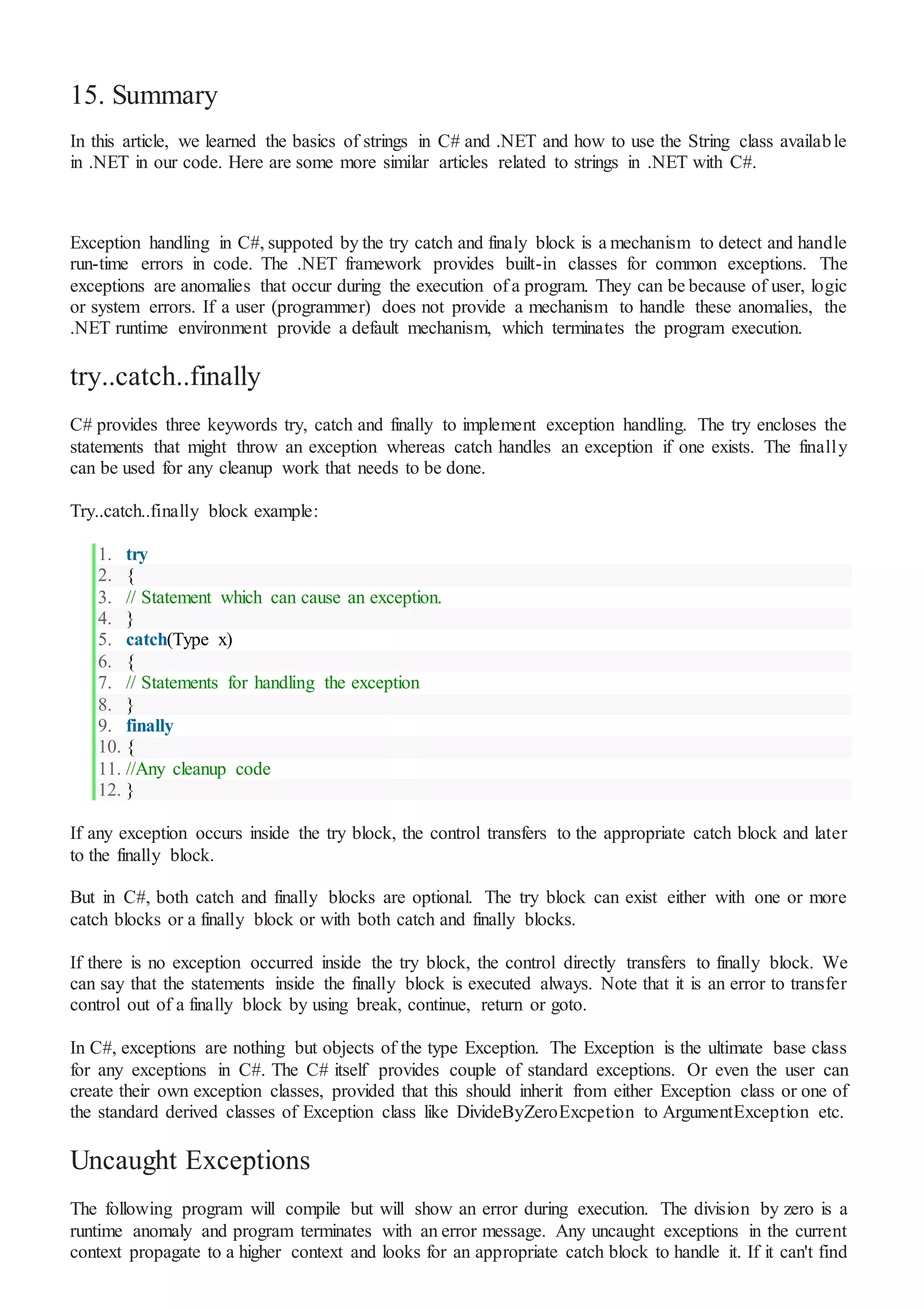 15. Summary
In this article, we learned the basics of strings in C# and .NET and how to use the String class available
in .NET in our code. Here are some more similar articles related to strings in .NET with C#.
Exception handling in C#, suppoted by the try catch and finaly block is a mechanism to detect and handle
run-time errors in code. The .NET framework provides built-in classes for common exceptions. The
exceptions are anomalies that occur during the execution of a program. They can be because of user, logic
or system errors. If a user (programmer) does not provide a mechanism to handle these anomalies, the
.NET runtime environment provide a default mechanism, which terminates the program execution.
try..catch..finally
C# provides three keywords try, catch and finally to implement exception handling. The try encloses the
statements that might throw an exception whereas catch handles an exception if one exists. The finally
can be used for any cleanup work that needs to be done.
Try..catch..finally block example:
1. try
2. {
3. // Statement which can cause an exception.
4. }
5. catch(Type x)
6. {
7. // Statements for handling the exception
8. }
9. finally
10. {
11. //Any cleanup code
12. }
If any exception occurs inside the try block, the control transfers to the appropriate catch block and later
to the finally block.
But in C#, both catch and finally blocks are optional. The try block can exist either with one or more
catch blocks or a finally block or with both catch and finally blocks.
If there is no exception occurred inside the try block, the control directly transfers to finally block. We
can say that the statements inside the finally block is executed always. Note that it is an error to transfer
control out of a finally block by using break, continue, return or goto.
In C#, exceptions are nothing but objects of the type Exception. The Exception is the ultimate base class
for any exceptions in C#. The C# itself provides couple of standard exceptions. Or even the user can
create their own exception classes, provided that this should inherit from either Exception class or one of
the standard derived classes of Exception class like DivideByZeroExcpetion to ArgumentException etc.
Uncaught Exceptions
The following program will compile but will show an error during execution. The division by zero is a
runtime anomaly and program terminates with an error message. Any uncaught exceptions in the current
context propagate to a higher context and looks for an appropriate catch block to handle it. If it can't find
 