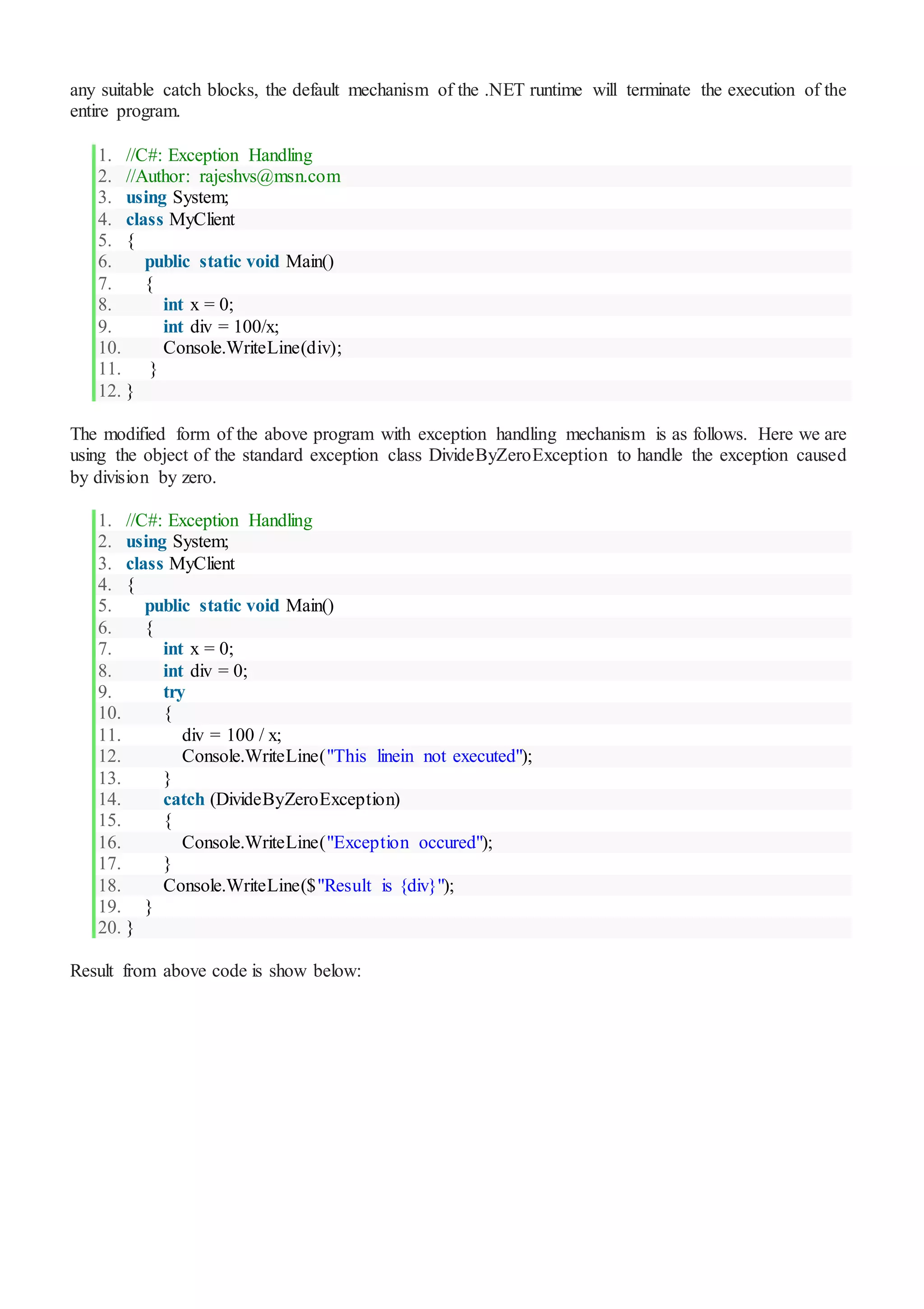 any suitable catch blocks, the default mechanism of the .NET runtime will terminate the execution of the
entire program.
1. //C#: Exception Handling
2. //Author: rajeshvs@msn.com
3. using System;
4. class MyClient
5. {
6. public static void Main()
7. {
8. int x = 0;
9. int div = 100/x;
10. Console.WriteLine(div);
11. }
12. }
The modified form of the above program with exception handling mechanism is as follows. Here we are
using the object of the standard exception class DivideByZeroException to handle the exception caused
by division by zero.
1. //C#: Exception Handling
2. using System;
3. class MyClient
4. {
5. public static void Main()
6. {
7. int x = 0;
8. int div = 0;
9. try
10. {
11. div = 100 / x;
12. Console.WriteLine("This linein not executed");
13. }
14. catch (DivideByZeroException)
15. {
16. Console.WriteLine("Exception occured");
17. }
18. Console.WriteLine($"Result is {div}");
19. }
20. }
Result from above code is show below:
 