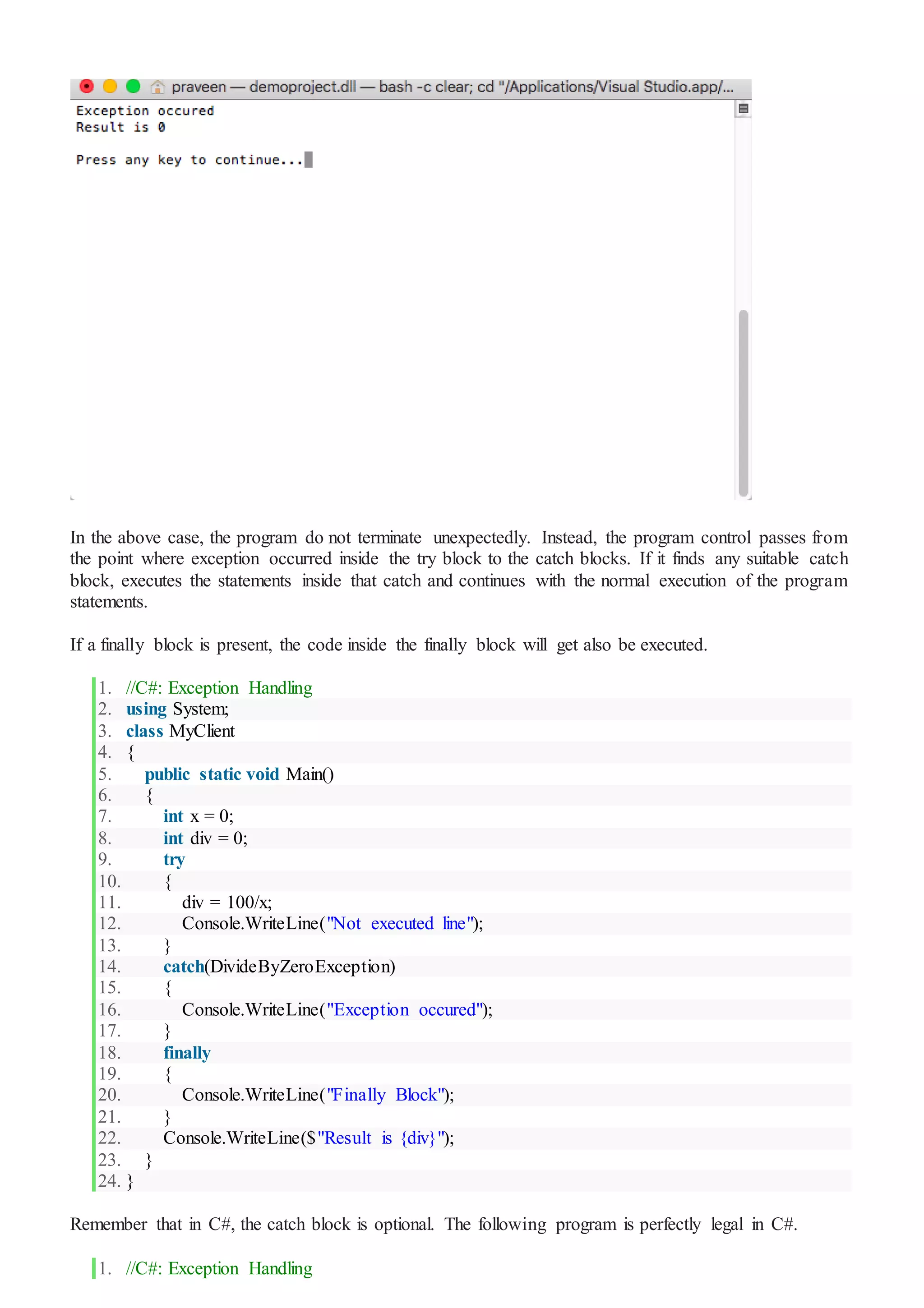 In the above case, the program do not terminate unexpectedly. Instead, the program control passes from
the point where exception occurred inside the try block to the catch blocks. If it finds any suitable catch
block, executes the statements inside that catch and continues with the normal execution of the program
statements.
If a finally block is present, the code inside the finally block will get also be executed.
1. //C#: Exception Handling
2. using System;
3. class MyClient
4. {
5. public static void Main()
6. {
7. int x = 0;
8. int div = 0;
9. try
10. {
11. div = 100/x;
12. Console.WriteLine("Not executed line");
13. }
14. catch(DivideByZeroException)
15. {
16. Console.WriteLine("Exception occured");
17. }
18. finally
19. {
20. Console.WriteLine("Finally Block");
21. }
22. Console.WriteLine($"Result is {div}");
23. }
24. }
Remember that in C#, the catch block is optional. The following program is perfectly legal in C#.
1. //C#: Exception Handling
 