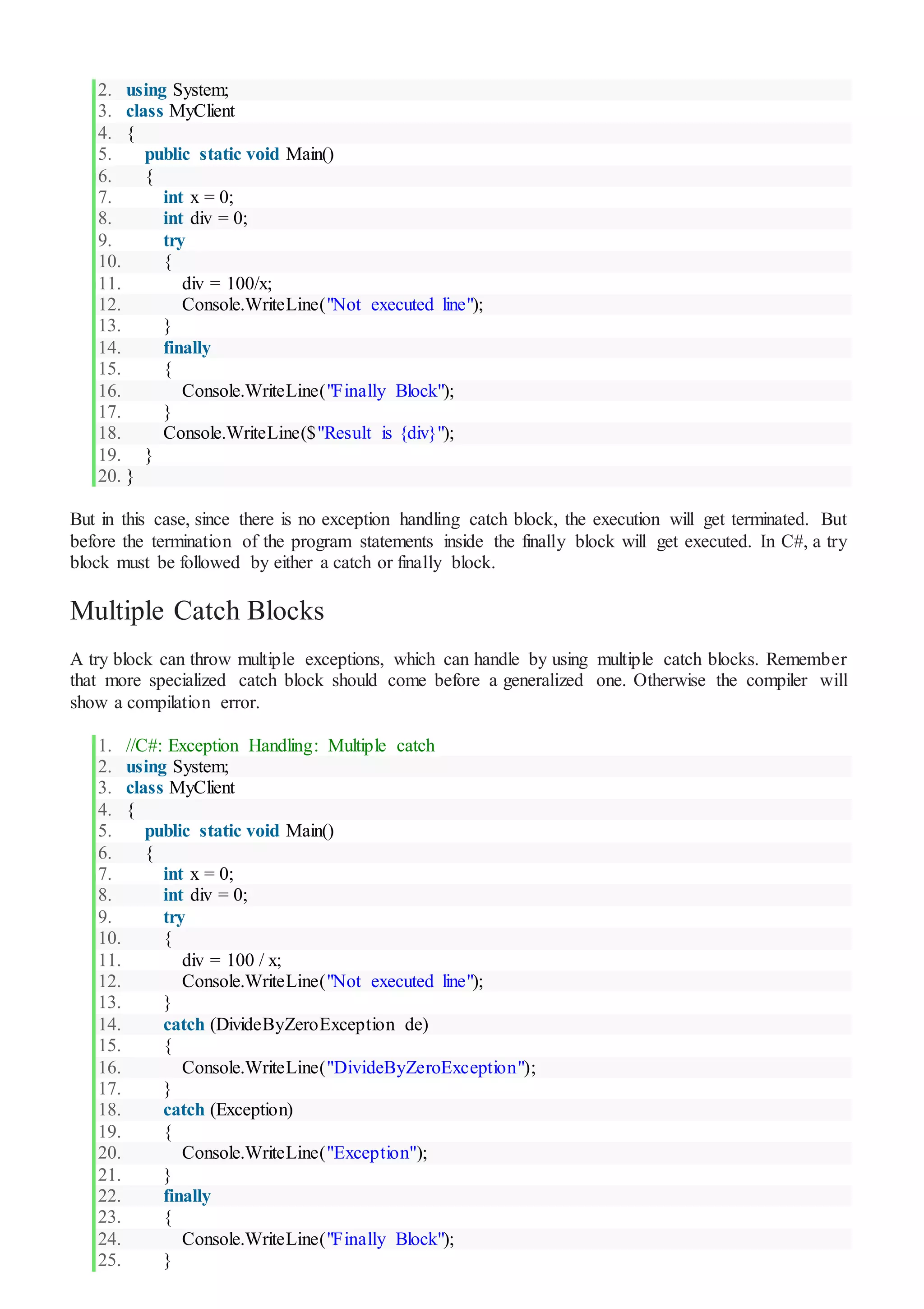 2. using System;
3. class MyClient
4. {
5. public static void Main()
6. {
7. int x = 0;
8. int div = 0;
9. try
10. {
11. div = 100/x;
12. Console.WriteLine("Not executed line");
13. }
14. finally
15. {
16. Console.WriteLine("Finally Block");
17. }
18. Console.WriteLine($"Result is {div}");
19. }
20. }
But in this case, since there is no exception handling catch block, the execution will get terminated. But
before the termination of the program statements inside the finally block will get executed. In C#, a try
block must be followed by either a catch or finally block.
Multiple Catch Blocks
A try block can throw multiple exceptions, which can handle by using multiple catch blocks. Remember
that more specialized catch block should come before a generalized one. Otherwise the compiler will
show a compilation error.
1. //C#: Exception Handling: Multiple catch
2. using System;
3. class MyClient
4. {
5. public static void Main()
6. {
7. int x = 0;
8. int div = 0;
9. try
10. {
11. div = 100 / x;
12. Console.WriteLine("Not executed line");
13. }
14. catch (DivideByZeroException de)
15. {
16. Console.WriteLine("DivideByZeroException");
17. }
18. catch (Exception)
19. {
20. Console.WriteLine("Exception");
21. }
22. finally
23. {
24. Console.WriteLine("Finally Block");
25. }
 