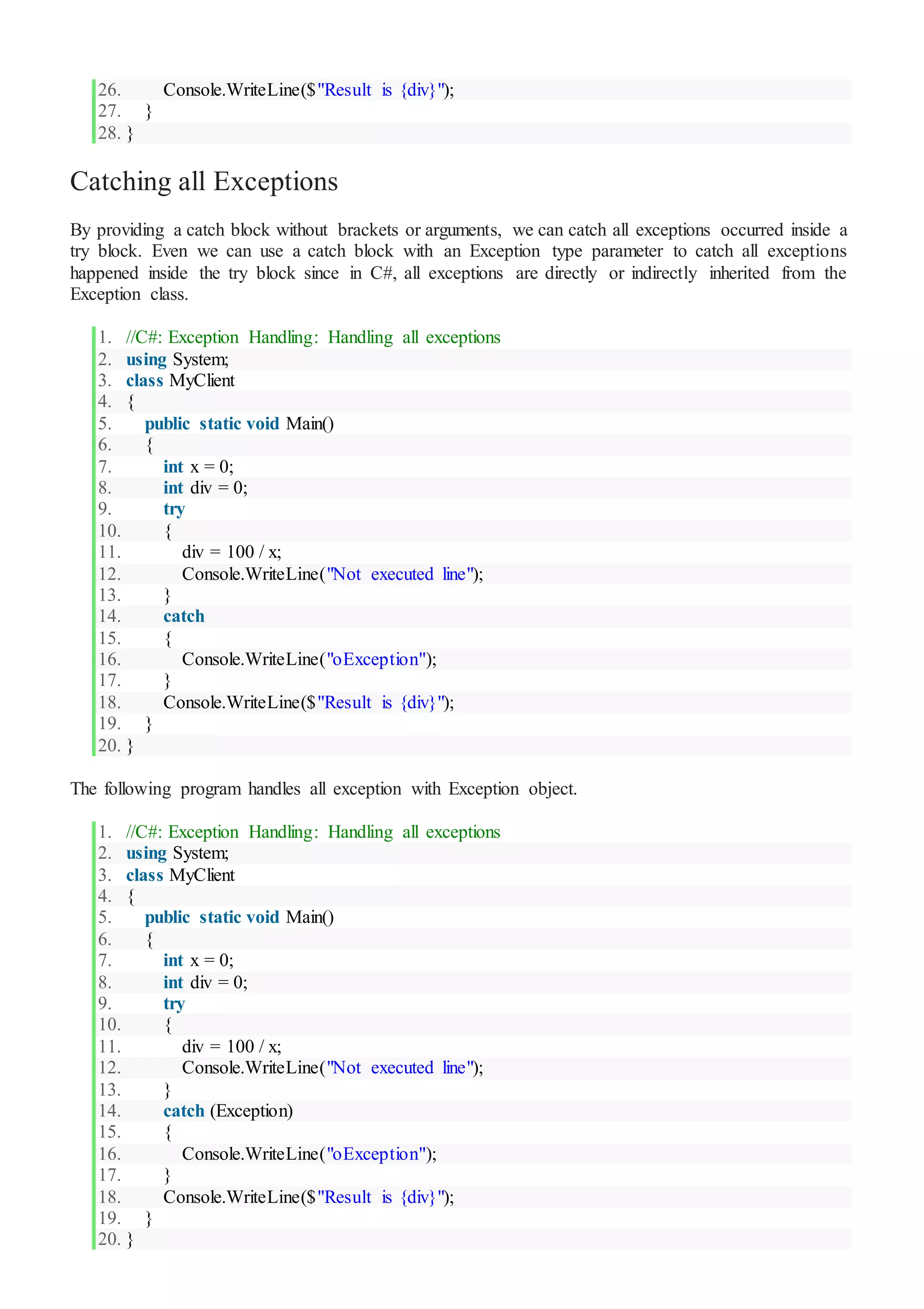 26. Console.WriteLine($"Result is {div}");
27. }
28. }
Catching all Exceptions
By providing a catch block without brackets or arguments, we can catch all exceptions occurred inside a
try block. Even we can use a catch block with an Exception type parameter to catch all exceptions
happened inside the try block since in C#, all exceptions are directly or indirectly inherited from the
Exception class.
1. //C#: Exception Handling: Handling all exceptions
2. using System;
3. class MyClient
4. {
5. public static void Main()
6. {
7. int x = 0;
8. int div = 0;
9. try
10. {
11. div = 100 / x;
12. Console.WriteLine("Not executed line");
13. }
14. catch
15. {
16. Console.WriteLine("oException");
17. }
18. Console.WriteLine($"Result is {div}");
19. }
20. }
The following program handles all exception with Exception object.
1. //C#: Exception Handling: Handling all exceptions
2. using System;
3. class MyClient
4. {
5. public static void Main()
6. {
7. int x = 0;
8. int div = 0;
9. try
10. {
11. div = 100 / x;
12. Console.WriteLine("Not executed line");
13. }
14. catch (Exception)
15. {
16. Console.WriteLine("oException");
17. }
18. Console.WriteLine($"Result is {div}");
19. }
20. }
 