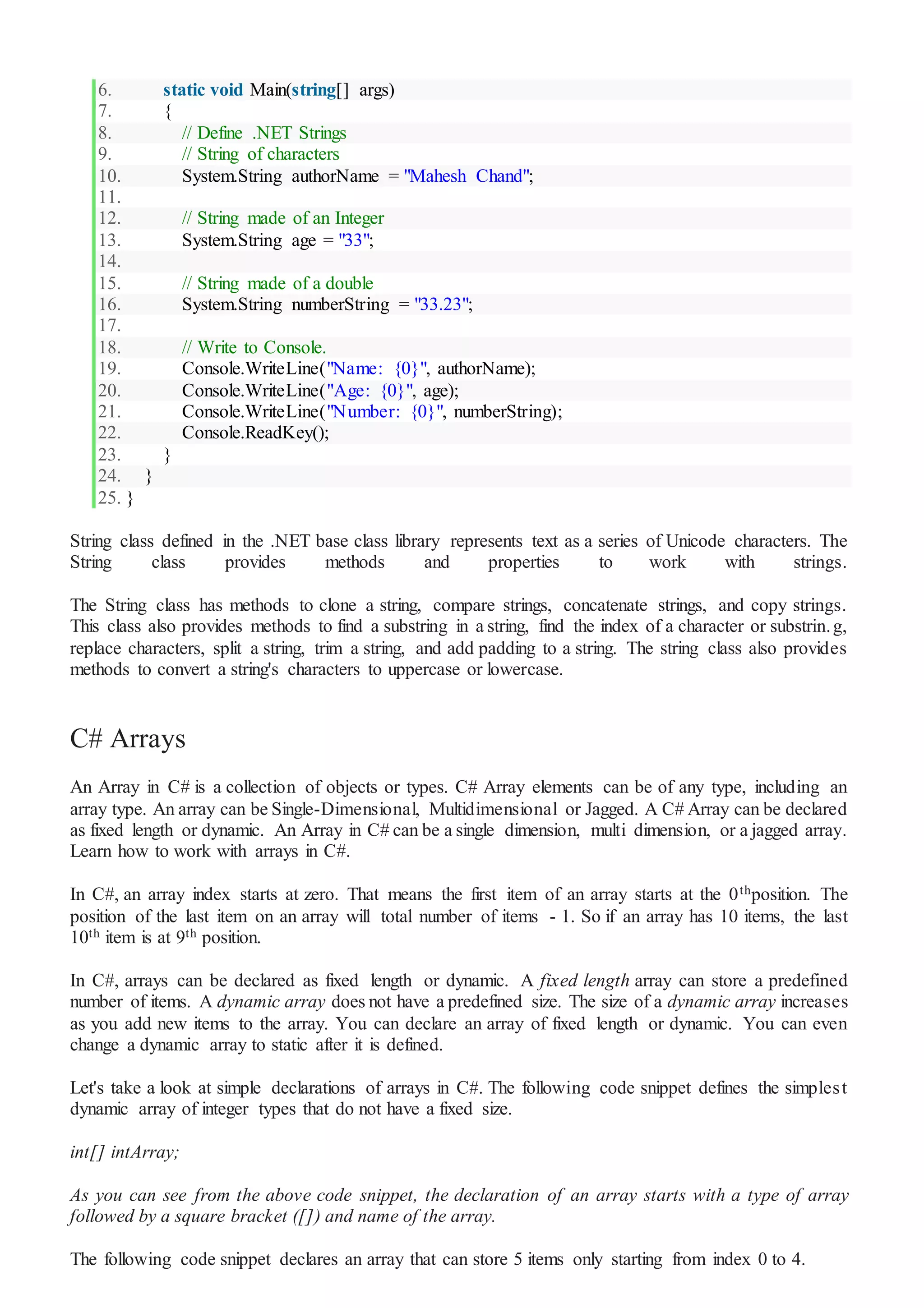 6. static void Main(string[] args)
7. {
8. // Define .NET Strings
9. // String of characters
10. System.String authorName = "Mahesh Chand";
11.
12. // String made of an Integer
13. System.String age = "33";
14.
15. // String made of a double
16. System.String numberString = "33.23";
17.
18. // Write to Console.
19. Console.WriteLine("Name: {0}", authorName);
20. Console.WriteLine("Age: {0}", age);
21. Console.WriteLine("Number: {0}", numberString);
22. Console.ReadKey();
23. }
24. }
25. }
String class defined in the .NET base class library represents text as a series of Unicode characters. The
String class provides methods and properties to work with strings.
The String class has methods to clone a string, compare strings, concatenate strings, and copy strings.
This class also provides methods to find a substring in a string, find the index of a character or substrin.g,
replace characters, split a string, trim a string, and add padding to a string. The string class also provides
methods to convert a string's characters to uppercase or lowercase.
C# Arrays
An Array in C# is a collection of objects or types. C# Array elements can be of any type, including an
array type. An array can be Single-Dimensional, Multidimensional or Jagged. A C# Array can be declared
as fixed length or dynamic. An Array in C# can be a single dimension, multi dimension, or a jagged array.
Learn how to work with arrays in C#.
In C#, an array index starts at zero. That means the first item of an array starts at the 0thposition. The
position of the last item on an array will total number of items - 1. So if an array has 10 items, the last
10th item is at 9th position.
In C#, arrays can be declared as fixed length or dynamic. A fixed length array can store a predefined
number of items. A dynamic array does not have a predefined size. The size of a dynamic array increases
as you add new items to the array. You can declare an array of fixed length or dynamic. You can even
change a dynamic array to static after it is defined.
Let's take a look at simple declarations of arrays in C#. The following code snippet defines the simplest
dynamic array of integer types that do not have a fixed size.
int[] intArray;
As you can see from the above code snippet, the declaration of an array starts with a type of array
followed by a square bracket ([]) and name of the array.
The following code snippet declares an array that can store 5 items only starting from index 0 to 4.
 