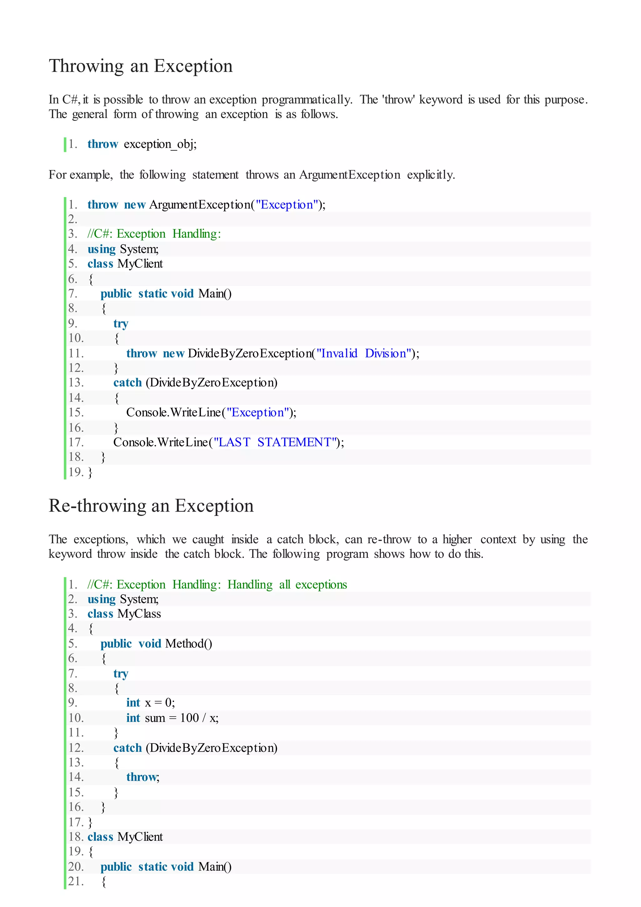 Throwing an Exception
In C#,it is possible to throw an exception programmatically. The 'throw' keyword is used for this purpose.
The general form of throwing an exception is as follows.
1. throw exception_obj;
For example, the following statement throws an ArgumentException explicitly.
1. throw new ArgumentException("Exception");
2.
3. //C#: Exception Handling:
4. using System;
5. class MyClient
6. {
7. public static void Main()
8. {
9. try
10. {
11. throw new DivideByZeroException("Invalid Division");
12. }
13. catch (DivideByZeroException)
14. {
15. Console.WriteLine("Exception");
16. }
17. Console.WriteLine("LAST STATEMENT");
18. }
19. }
Re-throwing an Exception
The exceptions, which we caught inside a catch block, can re-throw to a higher context by using the
keyword throw inside the catch block. The following program shows how to do this.
1. //C#: Exception Handling: Handling all exceptions
2. using System;
3. class MyClass
4. {
5. public void Method()
6. {
7. try
8. {
9. int x = 0;
10. int sum = 100 / x;
11. }
12. catch (DivideByZeroException)
13. {
14. throw;
15. }
16. }
17. }
18. class MyClient
19. {
20. public static void Main()
21. {
 