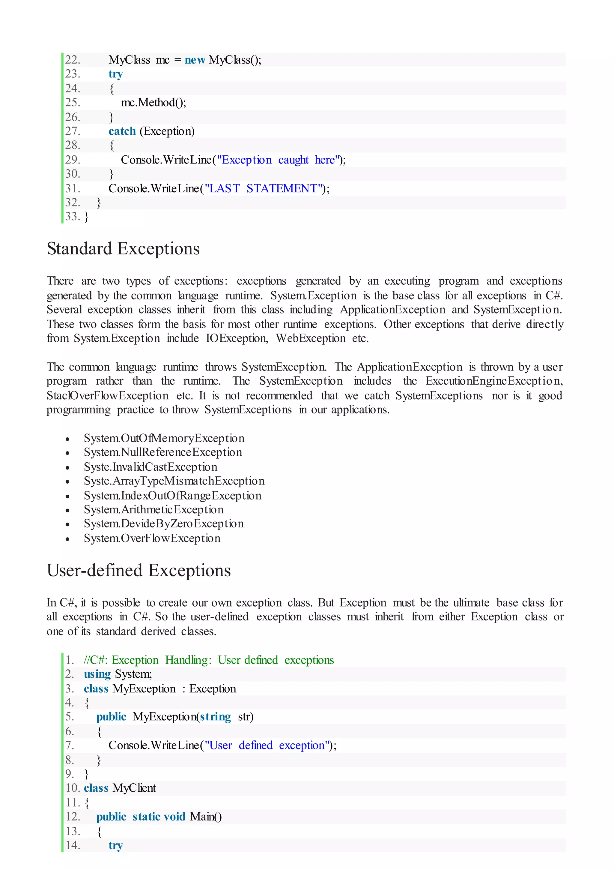 22. MyClass mc = new MyClass();
23. try
24. {
25. mc.Method();
26. }
27. catch (Exception)
28. {
29. Console.WriteLine("Exception caught here");
30. }
31. Console.WriteLine("LAST STATEMENT");
32. }
33. }
Standard Exceptions
There are two types of exceptions: exceptions generated by an executing program and exceptions
generated by the common language runtime. System.Exception is the base class for all exceptions in C#.
Several exception classes inherit from this class including ApplicationException and SystemException.
These two classes form the basis for most other runtime exceptions. Other exceptions that derive directly
from System.Exception include IOException, WebException etc.
The common language runtime throws SystemException. The ApplicationException is thrown by a user
program rather than the runtime. The SystemException includes the ExecutionEngineException,
StaclOverFlowException etc. It is not recommended that we catch SystemExceptions nor is it good
programming practice to throw SystemExceptions in our applications.
 System.OutOfMemoryException
 System.NullReferenceException
 Syste.InvalidCastException
 Syste.ArrayTypeMismatchException
 System.IndexOutOfRangeException
 System.ArithmeticException
 System.DevideByZeroException
 System.OverFlowException
User-defined Exceptions
In C#, it is possible to create our own exception class. But Exception must be the ultimate base class for
all exceptions in C#. So the user-defined exception classes must inherit from either Exception class or
one of its standard derived classes.
1. //C#: Exception Handling: User defined exceptions
2. using System;
3. class MyException : Exception
4. {
5. public MyException(string str)
6. {
7. Console.WriteLine("User defined exception");
8. }
9. }
10. class MyClient
11. {
12. public static void Main()
13. {
14. try
 