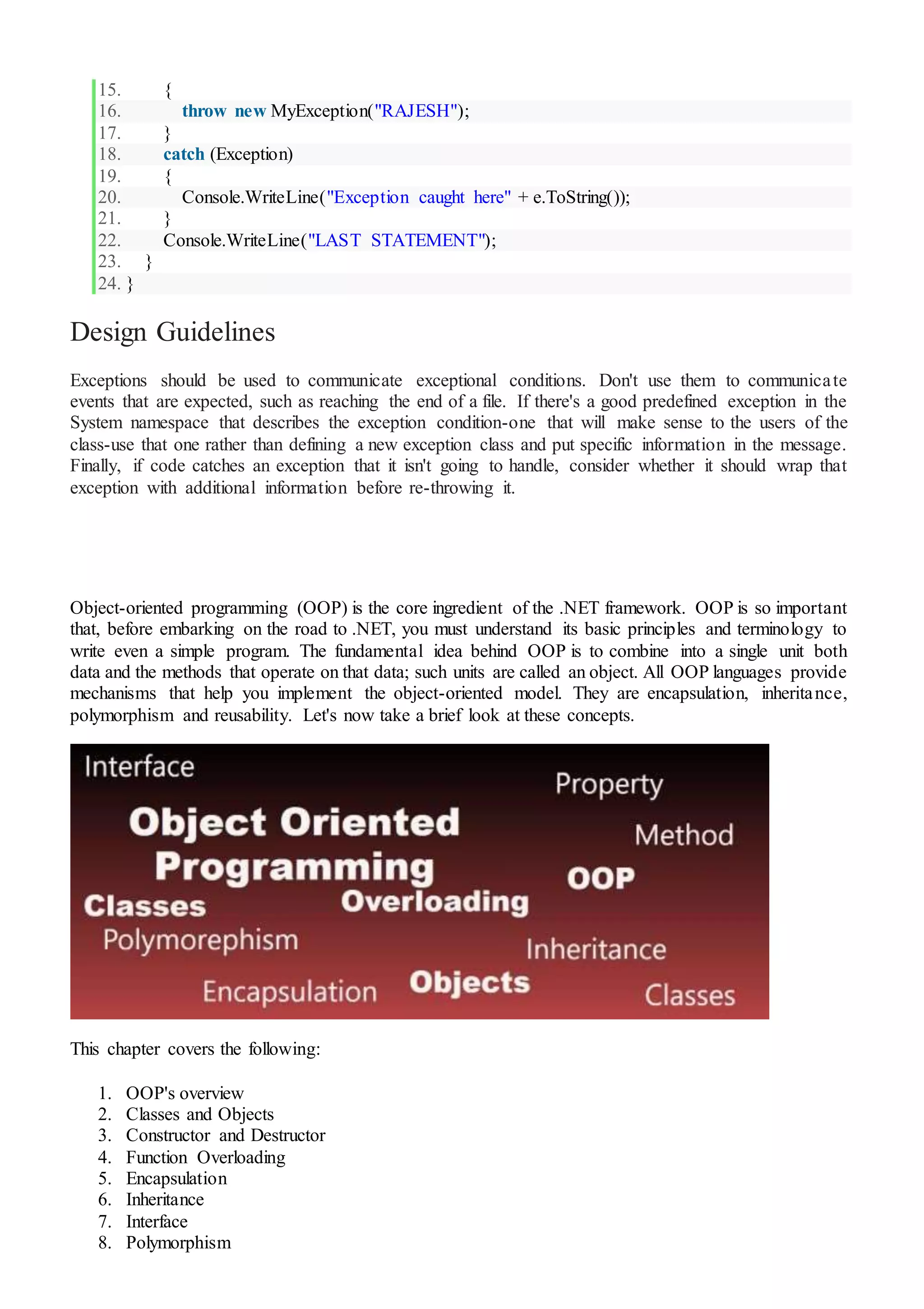 15. {
16. throw new MyException("RAJESH");
17. }
18. catch (Exception)
19. {
20. Console.WriteLine("Exception caught here" + e.ToString());
21. }
22. Console.WriteLine("LAST STATEMENT");
23. }
24. }
Design Guidelines
Exceptions should be used to communicate exceptional conditions. Don't use them to communicate
events that are expected, such as reaching the end of a file. If there's a good predefined exception in the
System namespace that describes the exception condition-one that will make sense to the users of the
class-use that one rather than defining a new exception class and put specific information in the message.
Finally, if code catches an exception that it isn't going to handle, consider whether it should wrap that
exception with additional information before re-throwing it.
Object-oriented programming (OOP) is the core ingredient of the .NET framework. OOP is so important
that, before embarking on the road to .NET, you must understand its basic principles and terminology to
write even a simple program. The fundamental idea behind OOP is to combine into a single unit both
data and the methods that operate on that data; such units are called an object. All OOP languages provide
mechanisms that help you implement the object-oriented model. They are encapsulation, inheritance,
polymorphism and reusability. Let's now take a brief look at these concepts.
This chapter covers the following:
1. OOP's overview
2. Classes and Objects
3. Constructor and Destructor
4. Function Overloading
5. Encapsulation
6. Inheritance
7. Interface
8. Polymorphism
 