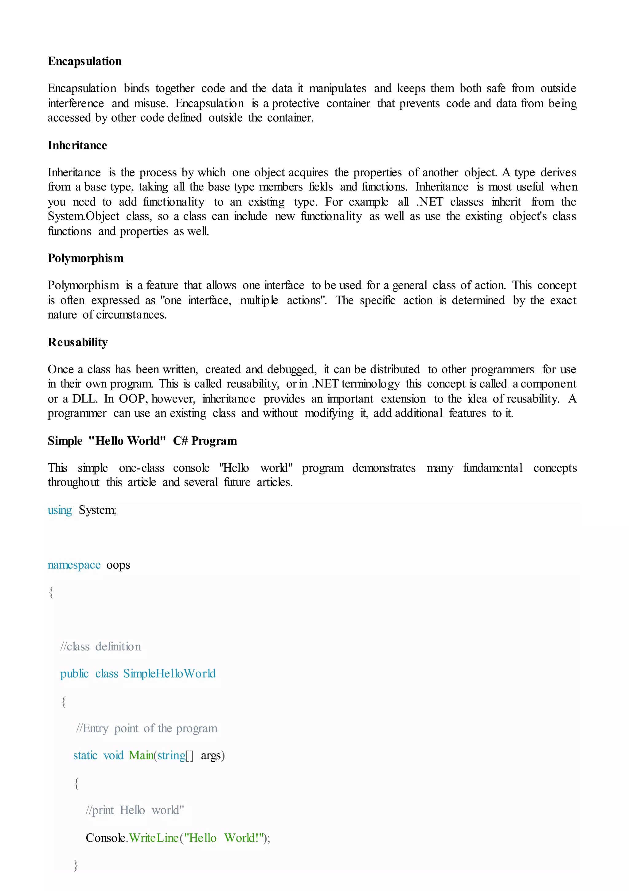 Encapsulation
Encapsulation binds together code and the data it manipulates and keeps them both safe from outside
interference and misuse. Encapsulation is a protective container that prevents code and data from being
accessed by other code defined outside the container.
Inheritance
Inheritance is the process by which one object acquires the properties of another object. A type derives
from a base type, taking all the base type members fields and functions. Inheritance is most useful when
you need to add functionality to an existing type. For example all .NET classes inherit from the
System.Object class, so a class can include new functionality as well as use the existing object's class
functions and properties as well.
Polymorphism
Polymorphism is a feature that allows one interface to be used for a general class of action. This concept
is often expressed as "one interface, multiple actions". The specific action is determined by the exact
nature of circumstances.
Reusability
Once a class has been written, created and debugged, it can be distributed to other programmers for use
in their own program. This is called reusability, or in .NET terminology this concept is called a component
or a DLL. In OOP, however, inheritance provides an important extension to the idea of reusability. A
programmer can use an existing class and without modifying it, add additional features to it.
Simple "Hello World" C# Program
This simple one-class console "Hello world" program demonstrates many fundamental concepts
throughout this article and several future articles.
using System;
namespace oops
{
//class definition
public class SimpleHelloWorld
{
//Entry point of the program
static void Main(string[] args)
{
//print Hello world"
Console.WriteLine("Hello World!");
}
 