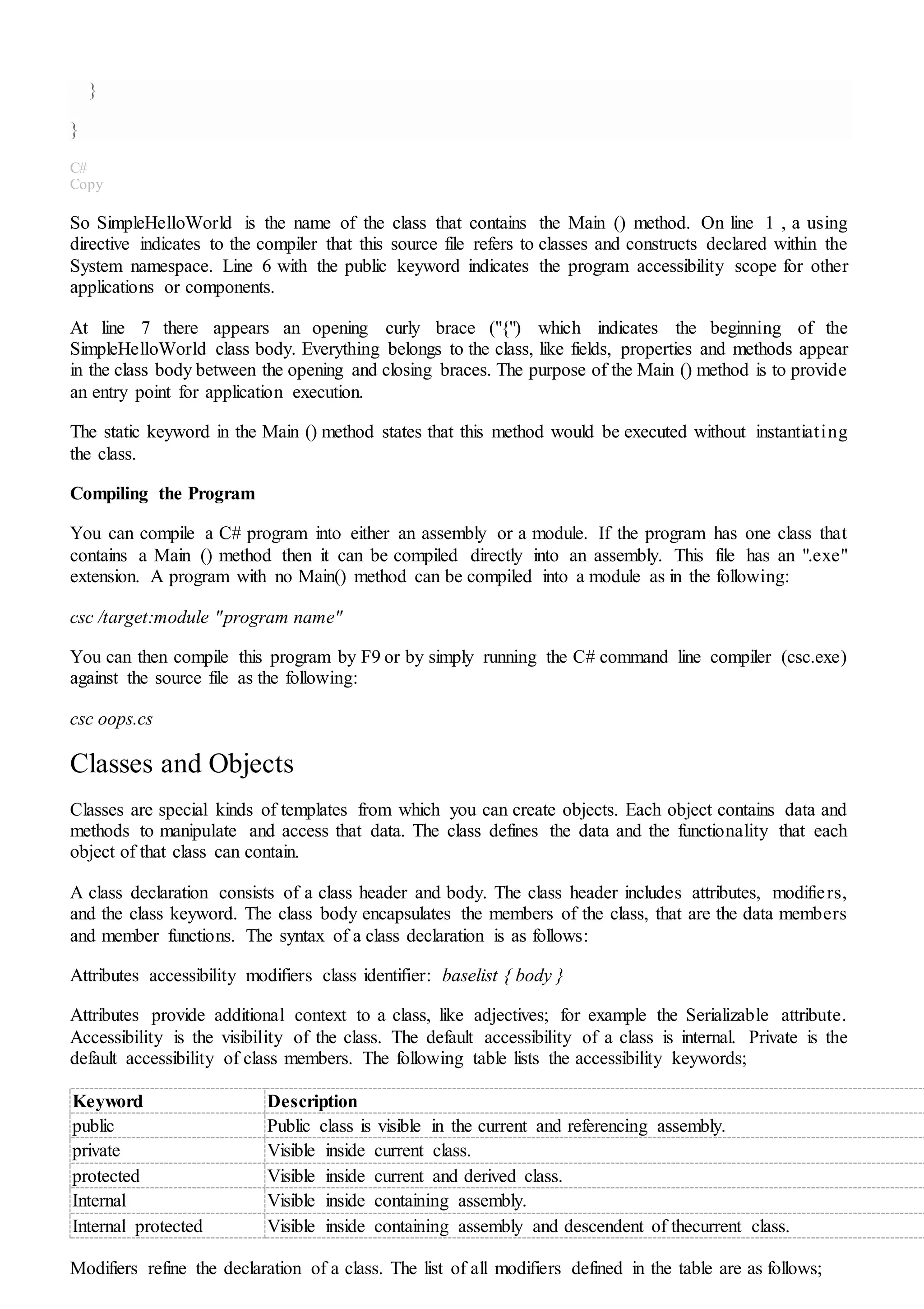 }
}
C#
Copy
So SimpleHelloWorld is the name of the class that contains the Main () method. On line 1 , a using
directive indicates to the compiler that this source file refers to classes and constructs declared within the
System namespace. Line 6 with the public keyword indicates the program accessibility scope for other
applications or components.
At line 7 there appears an opening curly brace ("{") which indicates the beginning of the
SimpleHelloWorld class body. Everything belongs to the class, like fields, properties and methods appear
in the class body between the opening and closing braces. The purpose of the Main () method is to provide
an entry point for application execution.
The static keyword in the Main () method states that this method would be executed without instantiating
the class.
Compiling the Program
You can compile a C# program into either an assembly or a module. If the program has one class that
contains a Main () method then it can be compiled directly into an assembly. This file has an ".exe"
extension. A program with no Main() method can be compiled into a module as in the following:
csc /target:module "program name"
You can then compile this program by F9 or by simply running the C# command line compiler (csc.exe)
against the source file as the following:
csc oops.cs
Classes and Objects
Classes are special kinds of templates from which you can create objects. Each object contains data and
methods to manipulate and access that data. The class defines the data and the functionality that each
object of that class can contain.
A class declaration consists of a class header and body. The class header includes attributes, modifiers,
and the class keyword. The class body encapsulates the members of the class, that are the data members
and member functions. The syntax of a class declaration is as follows:
Attributes accessibility modifiers class identifier: baselist { body }
Attributes provide additional context to a class, like adjectives; for example the Serializable attribute.
Accessibility is the visibility of the class. The default accessibility of a class is internal. Private is the
default accessibility of class members. The following table lists the accessibility keywords;
Keyword Description
public Public class is visible in the current and referencing assembly.
private Visible inside current class.
protected Visible inside current and derived class.
Internal Visible inside containing assembly.
Internal protected Visible inside containing assembly and descendent of thecurrent class.
Modifiers refine the declaration of a class. The list of all modifiers defined in the table are as follows;
 