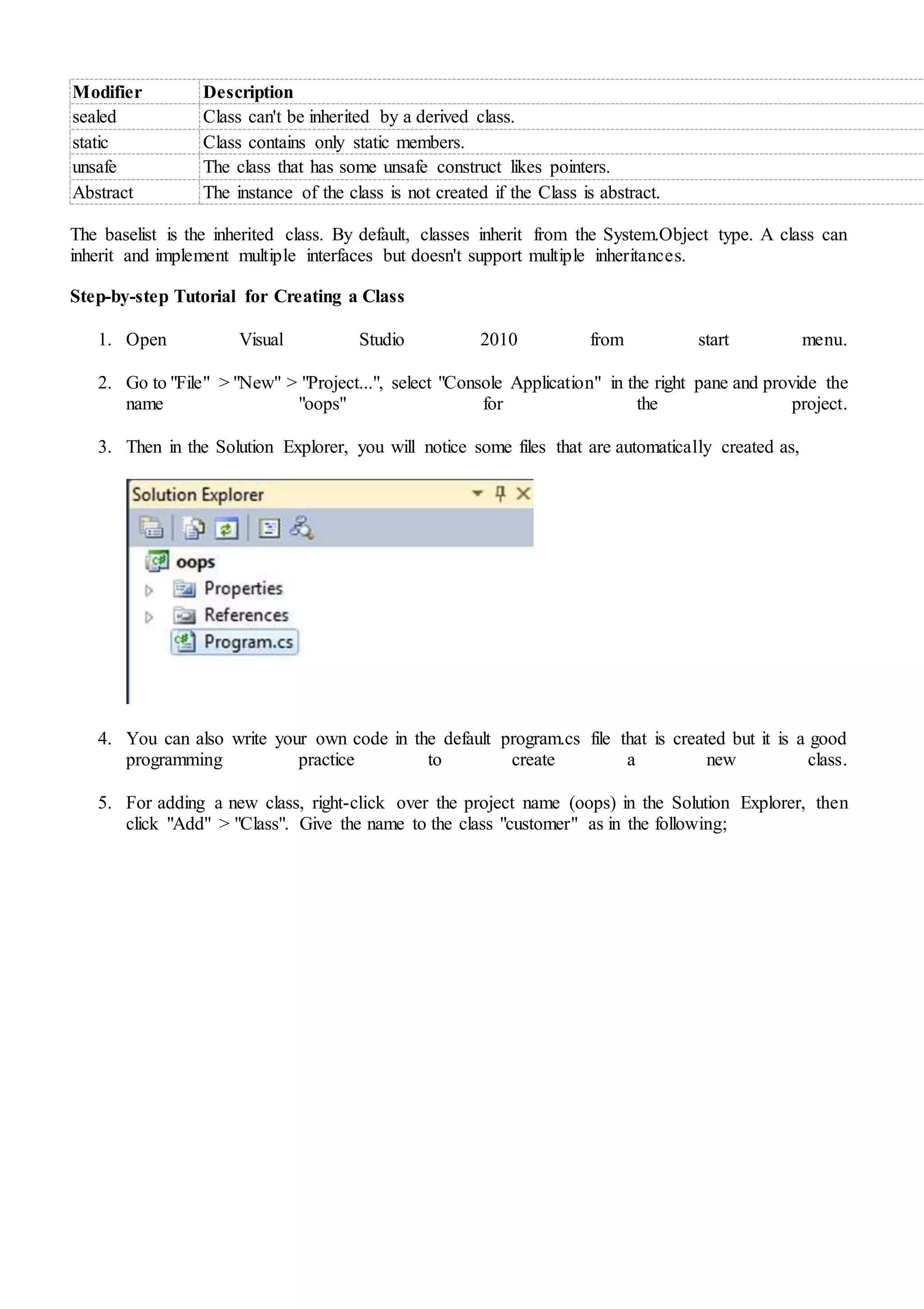 Modifier Description
sealed Class can't be inherited by a derived class.
static Class contains only static members.
unsafe The class that has some unsafe construct likes pointers.
Abstract The instance of the class is not created if the Class is abstract.
The baselist is the inherited class. By default, classes inherit from the System.Object type. A class can
inherit and implement multiple interfaces but doesn't support multiple inheritances.
Step-by-step Tutorial for Creating a Class
1. Open Visual Studio 2010 from start menu.
2. Go to "File" > "New" > "Project...", select "Console Application" in the right pane and provide the
name "oops" for the project.
3. Then in the Solution Explorer, you will notice some files that are automatically created as,
4. You can also write your own code in the default program.cs file that is created but it is a good
programming practice to create a new class.
5. For adding a new class, right-click over the project name (oops) in the Solution Explorer, then
click "Add" > "Class". Give the name to the class "customer" as in the following;
 
