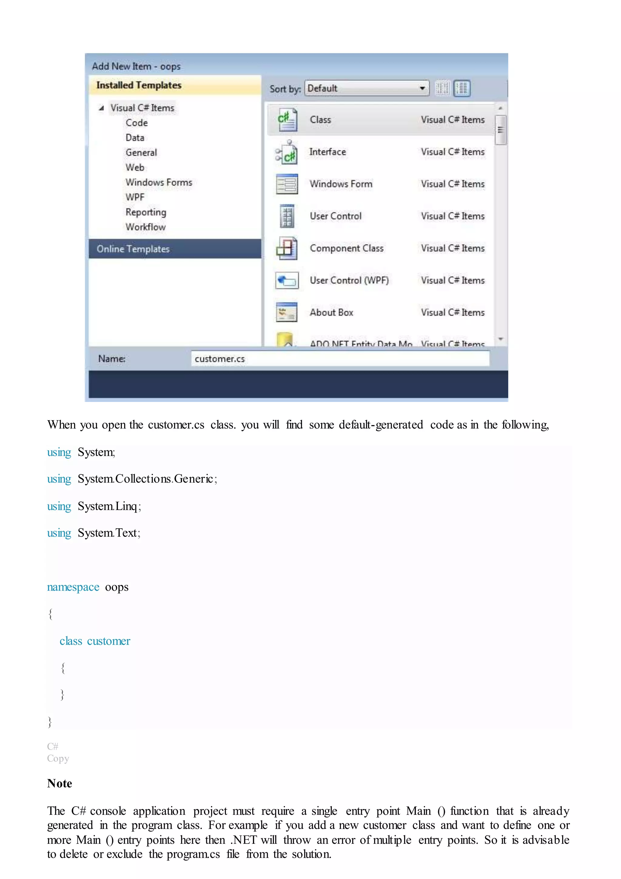 When you open the customer.cs class. you will find some default-generated code as in the following,
using System;
using System.Collections.Generic;
using System.Linq;
using System.Text;
namespace oops
{
class customer
{
}
}
C#
Copy
Note
The C# console application project must require a single entry point Main () function that is already
generated in the program class. For example if you add a new customer class and want to define one or
more Main () entry points here then .NET will throw an error of multiple entry points. So it is advisable
to delete or exclude the program.cs file from the solution.
 
